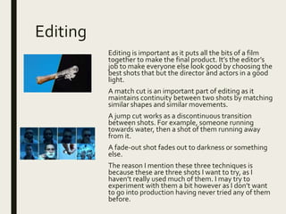 Editing
Editing is important as it puts all the bits of a film
together to make the final product. It’s the editor’s
job to make everyone else look good by choosing the
best shots that but the director and actors in a good
light.
A match cut is an important part of editing as it
maintains continuity between two shots by matching
similar shapes and similar movements.
A jump cut works as a discontinuous transition
between shots. For example, someone running
towards water, then a shot of them running away
from it.
A fade-out shot fades out to darkness or something
else.
The reason I mention these three techniques is
because these are three shots I want to try, as I
haven’t really used much of them. I may try to
experiment with them a bit however as I don’t want
to go into production having never tried any of them
before.
 