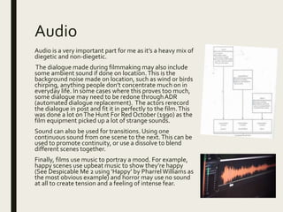 Audio
Audio is a very important part for me as it’s a heavy mix of
diegetic and non-diegetic.
The dialogue made during filmmaking may also include
some ambient sound if done on location.This is the
background noise made on location, such as wind or birds
chirping, anything people don’t concentrate much on in
everyday life. In some cases where this proves too much,
some dialogue may need to be redone throughADR
(automated dialogue replacement). The actors rerecord
the dialogue in post and fit it in perfectly to the film.This
was done a lot onThe Hunt For Red October (1990) as the
film equipment picked up a lot of strange sounds.
Sound can also be used for transitions. Using one
continuous sound from one scene to the next.This can be
used to promote continuity, or use a dissolve to blend
different scenes together.
Finally, films use music to portray a mood. For example,
happy scenes use upbeat music to show they’re happy
(See Despicable Me 2 using ‘Happy’ by PharrelWilliams as
the most obvious example) and horror may use no sound
at all to create tension and a feeling of intense fear.
 