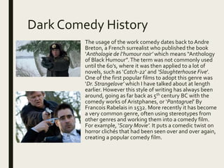 Dark Comedy History
The usage of the work comedy dates back to Andre
Breton, a French surrealist who published the book
‘Anthologie de l’humour noir’ which means “Anthology
of Black Humour”.The term was not commonly used
until the 60’s, where it was then applied to a lot of
novels, such as ‘Catch-22’ and ‘Slaughterhouse Five’.
One of the first popular films to adopt this genre was
‘Dr. Strangelove’ which I have talked about at length
earlier. However this style of writing has always been
around, going as far back as 5th century BC with the
comedy works of Aristphanes, or ‘Pantagruel’ By
Francois Rabelais in 1532. More recently it has become
a very common genre, often using stereotypes from
other genres and working them into a comedy film.
For example, ‘Scary Movie’. It puts a comedic twist on
horror clichés that had been seen over and over again,
creating a popular comedy film.
 