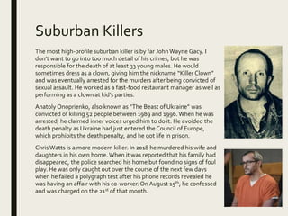 Suburban Killers
The most high-profile suburban killer is by far John Wayne Gacy. I
don’t want to go into too much detail of his crimes, but he was
responsible for the death of at least 33 young males. He would
sometimes dress as a clown, giving him the nickname “Killer Clown”
and was eventually arrested for the murders after being convicted of
sexual assault. He worked as a fast-food restaurant manager as well as
performing as a clown at kid’s parties.
Anatoly Onoprienko, also known as “The Beast of Ukraine” was
convicted of killing 52 people between 1989 and 1996.When he was
arrested, he claimed inner voices urged him to do it. He avoided the
death penalty as Ukraine had just entered the Council of Europe,
which prohibits the death penalty, and he got life in prison.
Chris Watts is a more modern killer. In 2018 he murdered his wife and
daughters in his own home. When it was reported that his family had
disappeared, the police searched his home but found no signs of foul
play. He was only caught out over the course of the next few days
when he failed a polygraph test after his phone records revealed he
was having an affair with his co-worker. On August 15th, he confessed
and was charged on the 21st of that month.
 