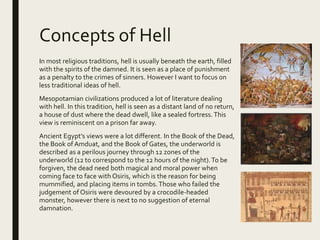 Concepts of Hell
In most religious traditions, hell is usually beneath the earth, filled
with the spirits of the damned. It is seen as a place of punishment
as a penalty to the crimes of sinners. However I want to focus on
less traditional ideas of hell.
Mesopotamian civilizations produced a lot of literature dealing
with hell. In this tradition, hell is seen as a distant land of no return,
a house of dust where the dead dwell, like a sealed fortress. This
view is reminiscent on a prison far away.
Ancient Egypt’s views were a lot different. In the Book of the Dead,
the Book of Amduat, and the Book of Gates, the underworld is
described as a perilous journey through 12 zones of the
underworld (12 to correspond to the 12 hours of the night).To be
forgiven, the dead need both magical and moral power when
coming face to face with Osiris, which is the reason for being
mummified, and placing items in tombs. Those who failed the
judgement of Osiris were devoured by a crocodile-headed
monster, however there is next to no suggestion of eternal
damnation.
 