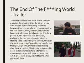 The End OfThe F***ingWorld
-Trailer
This trailer concentrates more on the comedy
aspect of things rather than the darker areas
with murder. It still skims along all of that,
however there’s a much larger emphasis on it in
the actual series. In my opinion, they want to
keep the trailer more light hearted to first draw
people in.The voiceover tells it how it is,
explaining the two main characters leaving,
stealing a car, and getting into trouble, however
the music creates a different kind of tone for the
trailer, giving it a much more upbeat feeling
then there actually is.This is quite unique to this
genre as dark comedies have a tendency to
mask serious issues with more upbeat music,
which gives them a very distinct feeling when
you watch them.
 