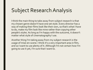 Subject ResearchAnalysis
I think the main thing to take away from subject research is that
my chosen genre doesn’t have one set style. Every director has a
way of making their films look like their own, so that’s what I have
to do, make my film look like mine rather than copying other
people’s styles. As long as I’m happy with the outcome, it doesn’t
matter what style of cinematography I use.
Another thing I’m taking away from my subject research is the
usage of mise-en-scene. I think it’s a very important area in film,
and so I want to use plenty of it. Although I’m not certain how I’m
going to use it yet, I’m sure that I want to.
 