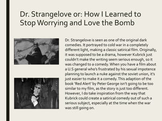 Dr. Strangelove or: How I Learned to
StopWorrying and Love the Bomb
Dr. Strangelove is seen as one of the original dark
comedies. It portrayed to cold war in a completely
different light, making a classic satirical film. Originally,
it was supposed to be a drama, however Kubrick just
couldn’t make the writing seem serious enough, so it
was changed to a comedy.When you have a film about
a U.S general who’s frustrated by his sexual impotence
planning to launch a nuke against the soviet union, it’s
just easier to make it a comedy.This adaption of the
book ‘Red Alert’ by Peter George isn’t going to be too
similar to my film, as the story is just too different.
However, I do take inspiration from the way that
Kubrick could create a satirical comedy out of such a
serious subject, especially at the time when the war
was still going on.
 