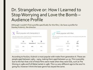 Dr. Strangelove or: How I Learned to
StopWorrying and Love the Bomb –
Audience Profile
Although I couldn’t find a profile specifically for this film, I do have a profile for
Stanley Kubrick, the director.
According toYouGov, Kubrick is most popular with males from generation X.These are
people aged between 1965 – 1979, making them aged between 41-55.This is possibly
due to the fact that a lot of these films were made when they were kids, such asThe
Shining in 1980 and Full Metal Jacket in 1987.This is a very different age to the one I’m
going for; however I think the base genre has stayed the same.
 