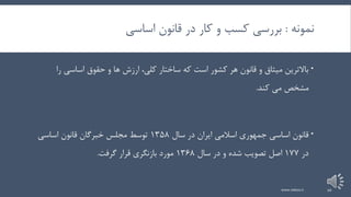 ‫نمونه‬:‫اساسی‬ ‫قانون‬ ‫در‬ ‫کار‬ ‫و‬ ‫کسب‬ ‫بررسی‬
‫ر‬ ‫اساسی‬ ‫حقوق‬ ‫و‬ ‫ها‬ ‫ارزش‬ ،‫کلی‬ ‫ساختار‬ ‫که‬ ‫است‬ ‫کشور‬ ‫هر‬ ‫قانون‬ ‫و‬ ‫میثاق‬ ‫باالترین‬‫ا‬
‫کند‬ ‫می‬ ‫مشخص‬.
‫سال‬ ‫در‬ ‫ایران‬ ‫اسالمی‬ ‫جمهوری‬ ‫اساسی‬ ‫قانون‬135۸‫مجلس‬ ‫توسط‬‫خبرگان‬‫اساسی‬ ‫قانون‬
‫در‬1۷۷‫تصویب‬ ‫اصل‬‫سال‬ ‫در‬ ‫و‬ ‫شده‬136۸‫گرفت‬ ‫قرار‬ ‫بازنگری‬ ‫مورد‬.
www.nekoo.ir 20
 