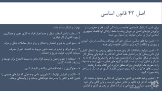 ‫اصل‬43‫اساسی‬ ‫قانون‬
‫محرومیت‬ ‫و‬ ‫فقر‬ ‫کردن‬ ‫کن‬ ‫ریشه‬ ‫و‬ ‫جامعه‬ ‫اقتصادی‬ ‫استقالل‬ ‫تامین‬ ‫برای‬‫و‬
‫جمهوری‬ ‫اقتصاد‬ ،‫او‬ ‫آزادگی‬ ‫حفظ‬ ‫با‬ ،‫رشد‬ ‫جریان‬ ‫در‬ ‫انسان‬ ‫نیازهای‬ ‫برآوردن‬
‫شود‬ ‫می‬ ‫استوار‬ ‫زیر‬ ‫ضوابط‬ ‫اساس‬ ‫بر‬ ‫ایران‬ ‫اسالمی‬:
1-‫اساسی‬ ‫نیازهای‬ ‫تامین‬:‫آموزش‬ ،‫درمان‬ ،‫بهداشت‬ ،‫پوشاک‬ ،‫خوراک‬ ،‫مسکن‬
‫همه‬ ‫برای‬ ‫خانواده‬ ‫تشکیل‬ ‫برای‬ ‫الزم‬ ‫امکانات‬ ‫و‬ ‫پرورش‬ ‫و‬.
2-‫ک‬ ‫اشتغال‬ ‫به‬ ‫رسیدن‬ ‫منظور‬ ‫به‬ ‫همه‬ ‫برای‬ ‫کار‬ ‫امکانات‬ ‫و‬ ‫شرایط‬ ‫تامین‬‫و‬ ‫امل‬
‫دادن‬ ‫قرار‬‫وسائل‬‫ولی‬ ‫کارند‬ ‫به‬ ‫قادر‬ ‫که‬ ‫کسانی‬ ‫همه‬ ‫اختیار‬ ‫در‬ ‫کار‬‫وسائل‬‫کار‬
‫نه‬ ‫که‬ ‫دیگر‬ ‫مشروع‬ ‫راه‬ ‫هر‬ ‫یا‬ ‫بهره‬ ‫بدون‬ ‫وام‬ ‫راه‬ ‫از‬ ،‫تعاونی‬ ‫شکل‬ ‫در‬ ،‫ندارند‬‫به‬
‫دولت‬ ‫نه‬ ‫و‬ ‫شود‬ ‫منتهی‬ ‫خاص‬ ‫های‬ ‫گروه‬ ‫و‬ ‫افراد‬ ‫دست‬ ‫در‬ ‫ثروت‬ ‫تداول‬ ‫و‬ ‫تمرکز‬
‫یک‬ ‫صورت‬ ‫به‬ ‫را‬‫کارفرمای‬‫بزرگ‬‫مطلق‬‫درآورد‬.‫رعایت‬ ‫با‬ ‫باید‬ ‫اقدام‬ ‫این‬
‫مراحل‬ ‫از‬ ‫یک‬ ‫هر‬ ‫در‬ ‫کشور‬ ‫اقتصاد‬ ‫عمومی‬ ‫ریزی‬ ‫برنامه‬ ‫بر‬ ‫حاکم‬ ‫های‬ ‫ضرورت‬
‫گیرد‬ ‫صورت‬ ‫رشد‬.
3-‫ساع‬ ‫و‬ ‫محتوا‬ ‫و‬ ‫شکل‬ ‫که‬ ‫صورتی‬ ‫به‬ ‫کشور‬ ‫اقتصادی‬ ‫برنامه‬ ‫تنظیم‬‫کار‬ ‫ات‬
‫برای‬ ‫کافی‬ ‫توان‬ ‫و‬ ‫فرصت‬ ،‫شغلی‬ ‫تالش‬ ‫بر‬ ‫عالوه‬ ‫فرد‬ ‫هر‬ ‫که‬ ‫باشد‬ ‫چنان‬‫خود‬
‫افزای‬ ‫و‬ ‫کشور‬ ‫رهبری‬ ‫در‬ ‫فعال‬ ‫شرکت‬ ‫و‬ ‫اجتماعی‬ ‫و‬ ‫سیاسی‬ ،‫معنوی‬ ‫سازی‬‫ش‬
‫باشد‬ ‫داشته‬ ‫ابتکار‬ ‫و‬ ‫مهارت‬.
4-‫جلوگیر‬ ‫و‬ ‫معین‬ ‫کاری‬ ‫به‬ ‫افراد‬ ‫اجبار‬ ‫عدم‬ ‫و‬ ‫شغل‬ ‫انتخاب‬ ‫آزادی‬ ‫رعایت‬‫ی‬
‫دیگری‬ ‫کار‬ ‫از‬ ‫کشی‬ ‫بهره‬ ‫از‬.
5-‫منع‬‫اضرار‬‫دیگر‬ ‫و‬ ‫ربا‬ ‫و‬ ‫احتکار‬ ‫و‬ ‫انحصار‬ ‫و‬ ‫غیر‬ ‫به‬‫معامالت‬‫حر‬ ‫و‬ ‫باطل‬‫ام‬.
6-‫و‬ ‫اسراف‬ ‫منع‬‫تبذیر‬‫به‬ ‫مربوط‬ ‫شئون‬ ‫همه‬ ‫در‬‫اعم‬ ،‫اقتصاد‬،‫مصرف‬ ‫از‬
‫خدمات‬ ‫و‬ ‫توزیع‬ ،‫تولید‬ ،‫گذاری‬ ‫سرمایه‬.
۷-‫برای‬ ‫احتیاج‬ ‫نسبت‬ ‫به‬ ‫ماهر‬ ‫افراد‬ ‫تربیت‬ ‫و‬ ‫فنون‬ ‫و‬ ‫علوم‬ ‫از‬ ‫استفاده‬‫و‬ ‫توسعه‬
‫کشور‬ ‫اقتصاد‬ ‫پیشرفت‬.
۸-‫کشور‬ ‫اقتصاد‬ ‫بر‬ ‫بیگانه‬ ‫اقتصادی‬ ‫سلطه‬ ‫از‬ ‫جلوگیری‬.
9-،‫کشاورزی‬ ‫تولیدات‬ ‫افزایش‬ ‫بر‬ ‫تاکید‬‫دامی‬‫ع‬ ‫نیازهای‬ ‫که‬ ‫صنعتی‬ ‫و‬‫را‬ ‫مومی‬
‫بره‬ ‫وابستگی‬ ‫از‬ ‫و‬ ‫برساند‬ ‫خودکفائی‬ ‫مرحله‬ ‫به‬ ‫را‬ ‫کشور‬ ‫و‬ ‫کند‬ ‫تامین‬‫اند‬.
www.nekoo.ir 22
 