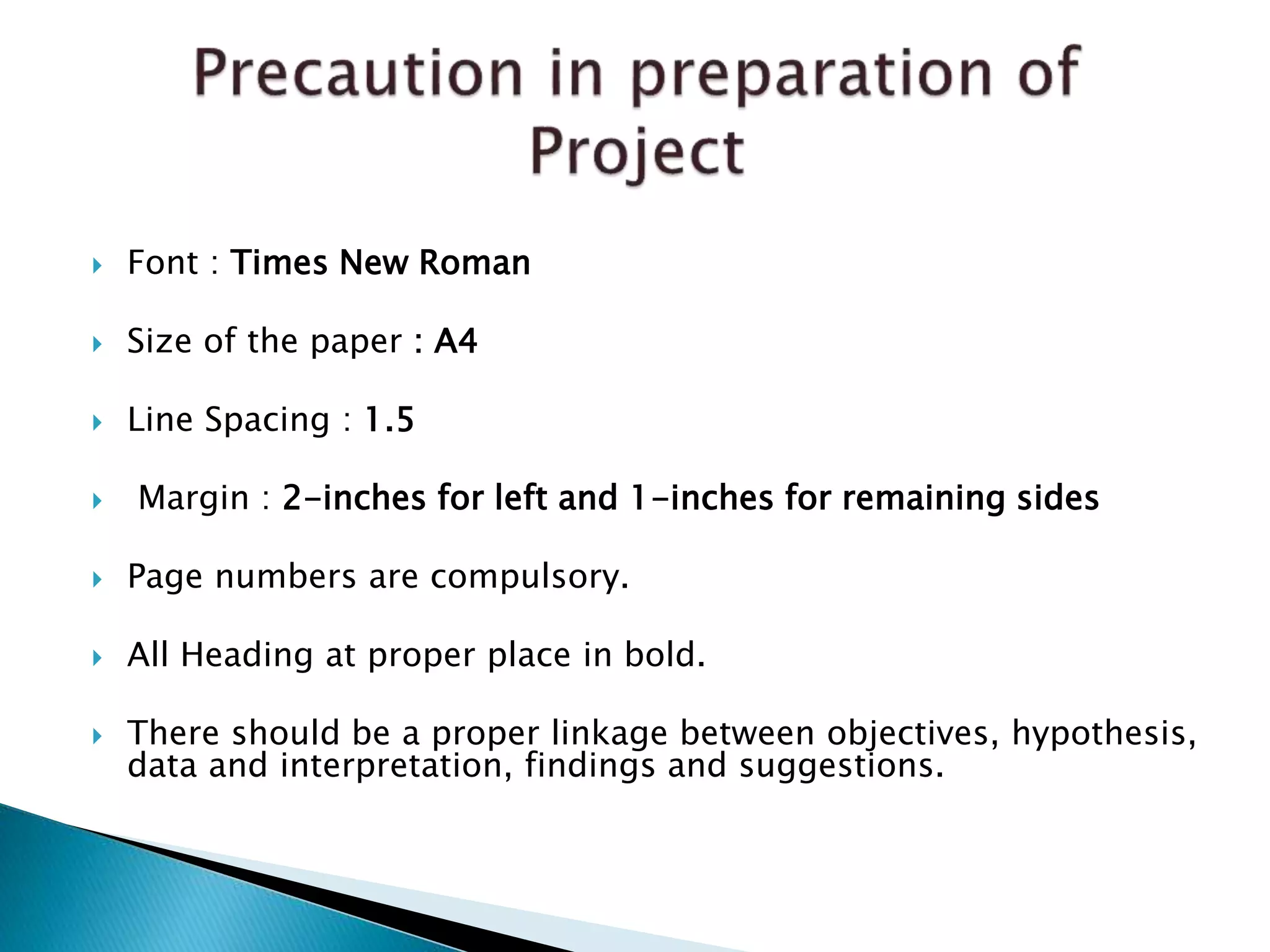  Font : Times New Roman
 Size of the paper : A4
 Line Spacing : 1.5
 Margin : 2-inches for left and 1-inches for remaining sides
 Page numbers are compulsory.
 All Heading at proper place in bold.
 There should be a proper linkage between objectives, hypothesis,
data and interpretation, findings and suggestions.
 