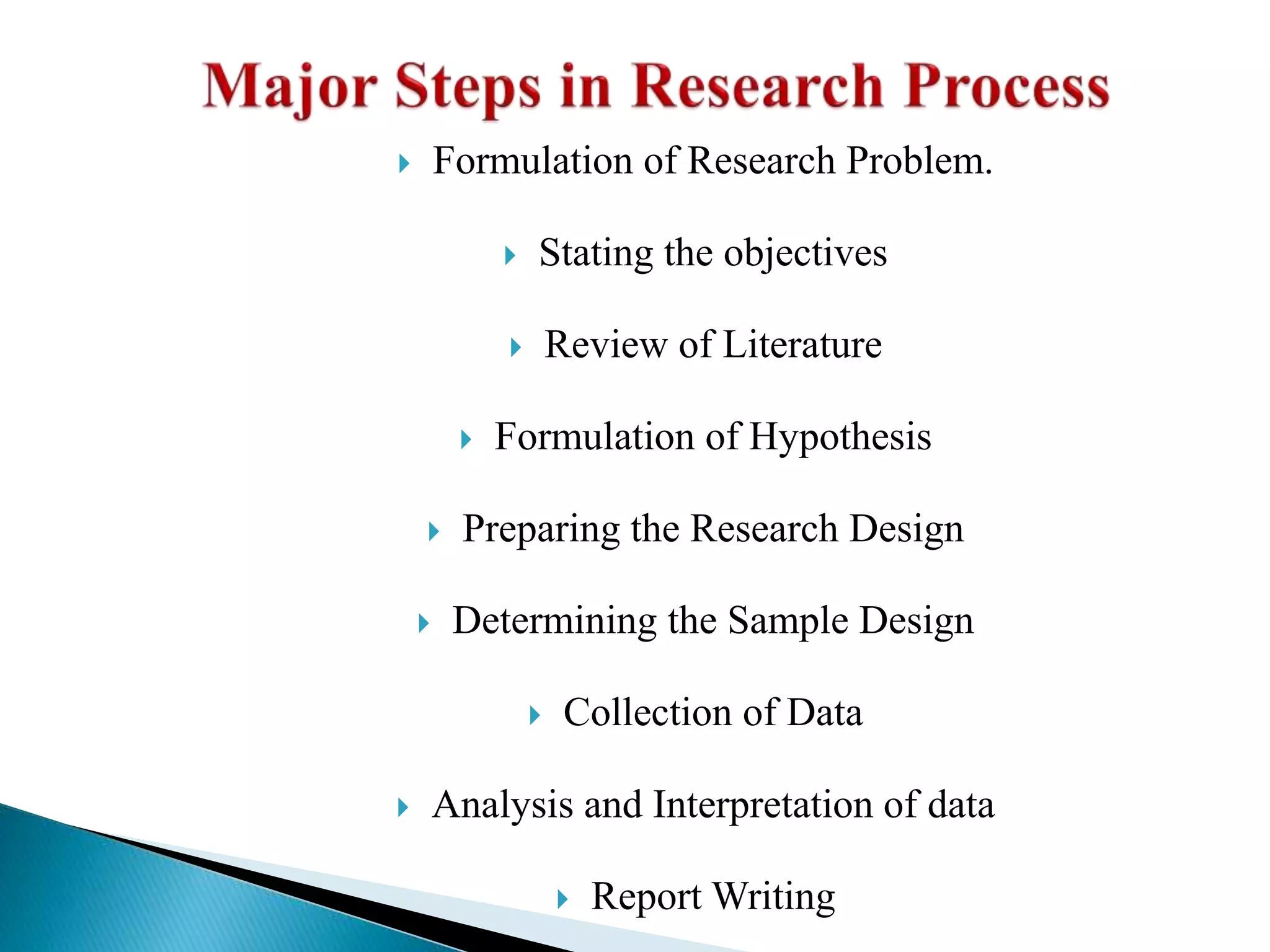 Formulation of Research Problem.
 Stating the objectives
 Review of Literature
 Formulation of Hypothesis
 Preparing the Research Design
 Determining the Sample Design
 Collection of Data
 Analysis and Interpretation of data
 Report Writing
 