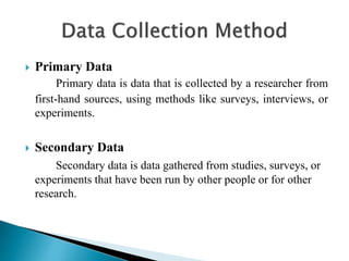  Primary Data
Primary data is data that is collected by a researcher from
first-hand sources, using methods like surveys, interviews, or
experiments.
 Secondary Data
Secondary data is data gathered from studies, surveys, or
experiments that have been run by other people or for other
research.
 