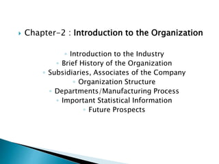  Chapter-2 : Introduction to the Organization
◦ Introduction to the Industry
◦ Brief History of the Organization
◦ Subsidiaries, Associates of the Company
◦ Organization Structure
◦ Departments/Manufacturing Process
◦ Important Statistical Information
◦ Future Prospects
 