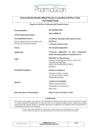 PRM03-F-077_A_V2
CLINICO-STATISTICAL REPORT
1/ 61
Osteoarthritis Double-Blind Placebo Controlled LifeWave Med
Pain Relief Study
Report on LifeWave Med pain relief 2-patch system
Protocol number:
ANSM registration number:
IW-MED2012-001
2012-A00838-35
Investigationalproducts:
(Class I medical devices in contact with
safe skin for less than 12 hours)
1.LifeWave Med pain relief 2-patch system
(IceWave)
2. Placebo 2-patch system
Forms: Non-transdermalpatches
Application:
CRO:
Principal Investigator:
Cutaneous application on both acupuncture
points and special points to stimulate nerves
DERMSCAN, PharmaScan
Domaine Scientifique de la Doua – Bât. CEI 2
56 boulevard Niels Bohr
69623 VILLEURBANNE CEDEX
FRANCE
Dr Pierre Volckmann
Clinique iris Marcy l'Etoile
271 rue des Sources - BP 22
69280 Marcy-l'Etoile
Sponsor:
Date and report version number:
LIFEWAVE EUROPE
Raheen Industrial Estate
ATHENRY, CO. GALWAY
IRELAND
Final Version 1.0 of June 4, 2013
Confidentiality
This report is the property of the sponsor. The information contained in this report may not be disclosed in whole
or in part, submitted for publication, or form the basis for an industrial property licence without prior written
approval from the sponsor. Persons to whom this information is supplied for any purposes must be informed that it
is confidential and must not be disclosed.
ISO 9001: 2008 certified, DERMSCAN is authorized as a clinical testing center by the French Ministry of Health
and the ANSM and benefits from a governmental Research Tax Credit from the French Ministry of Research.
 