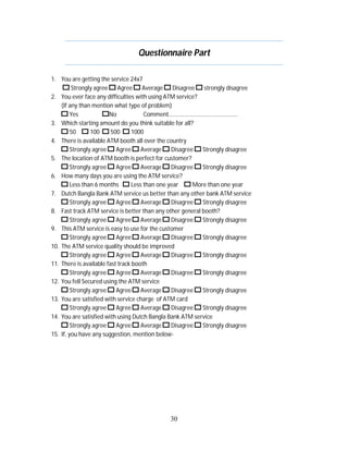 Questionnaire Part
1. You are getting the service 24x7
Strongly agree
Agree
Average
Disagree
strongly disagree
2. You ever face any difficulties with using ATM service?
(If any than mention what type of problem)
Yes
No
Comment…………………………………………
3. Which starting amount do you think suitable for all?
50
100
500
1000
4. There is available ATM booth all over the country
Strongly agree
Agree
Average
Disagree
Strongly disagree
5. The location of ATM booth is perfect for customer?
Strongly agree
Agree
Average
Disagree
Strongly disagree
6. How many days you are using the ATM service?
Less than 6 months
Less than one year
More than one year
7. Dutch Bangla Bank ATM service us better than any other bank ATM service
Strongly agree
Agree
Average
Disagree
Strongly disagree
8. Fast track ATM service is better than any other general booth?
Strongly agree
Agree
Average
Disagree
Strongly disagree
9. This ATM service is easy to use for the customer
Strongly agree
Agree
Average
Disagree
Strongly disagree
10. The ATM service quality should be improved
Strongly agree
Agree
Average
Disagree
Strongly disagree
11. There is available fast track booth
Strongly agree
Agree
Average
Disagree
Strongly disagree
12. You fell Secured using the ATM service
Strongly agree
Agree
Average
Disagree
Strongly disagree
13. You are satisfied with service charge of ATM card
Strongly agree
Agree
Average
Disagree
Strongly disagree
14. You are satisfied with using Dutch Bangla Bank ATM service
Strongly agree
Agree
Average
Disagree
Strongly disagree
15. If, you have any suggestion, mention below-

30

 