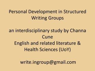 Personal Development in Structured
Writing Groups
an interdisciplinary study by Channa
Cune
English and related literature &
Health Sciences (UoY)
write.ingroup@gmail.com
 