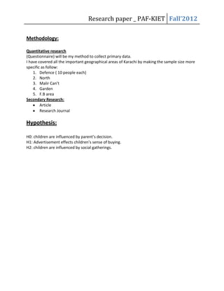 Research paper _ PAF-KIET Fall’2012
Methodology:
Quantitative research
(Questionnaire) will be my method to collect primary data.
I have covered all the important geographical areas of Karachi by making the sample size more
specific as follow:
1. Defence ( 10 people each)
2. North
3. Malir Can’t
4. Garden
5. F.B area
Secondary Research:
Article
Research Journal

Hypothesis:
H0: children are influenced by parent’s decision.
H1: Advertisement effects children’s sense of buying.
H2: children are influenced by social gatherings.

 