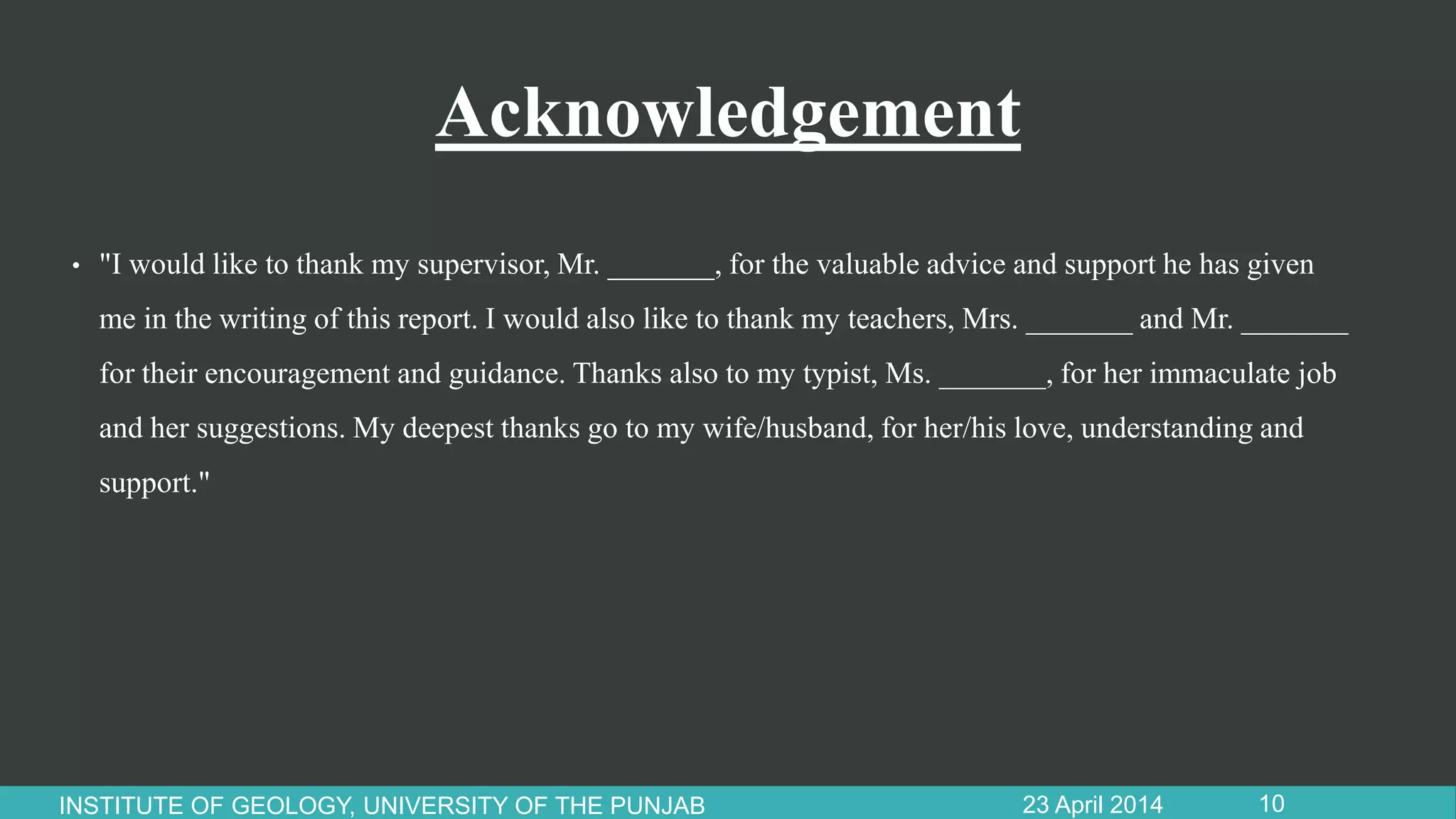 Acknowledgement
• "I would like to thank my supervisor, Mr. _______, for the valuable advice and support he has given
me in the writing of this report. I would also like to thank my teachers, Mrs. _______ and Mr. _______
for their encouragement and guidance. Thanks also to my typist, Ms. _______, for her immaculate job
and her suggestions. My deepest thanks go to my wife/husband, for her/his love, understanding and
support."
23 April 2014INSTITUTE OF GEOLOGY, UNIVERSITY OF THE PUNJAB 10
 