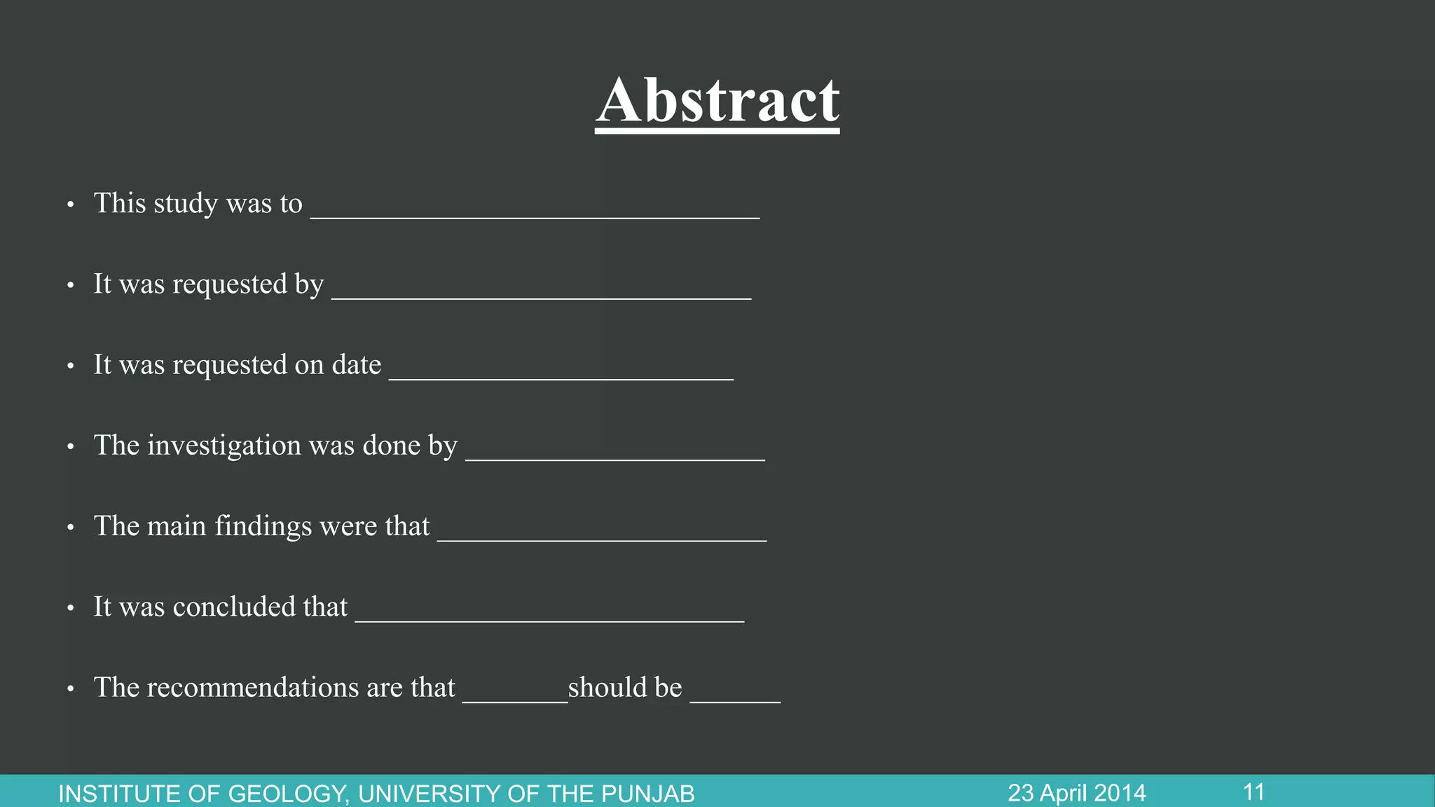 Abstract
• This study was to ______________________________
• It was requested by ____________________________
• It was requested on date _______________________
• The investigation was done by ____________________
• The main findings were that ______________________
• It was concluded that __________________________
• The recommendations are that _______should be ______
23 April 2014INSTITUTE OF GEOLOGY, UNIVERSITY OF THE PUNJAB 11
 