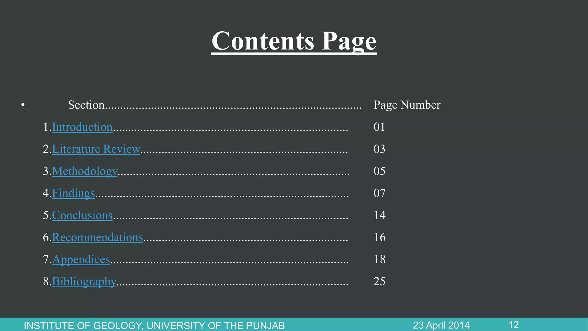 Contents Page
23 April 2014INSTITUTE OF GEOLOGY, UNIVERSITY OF THE PUNJAB 12
• Section.................................................................................... Page Number
1.Introduction............................................................................. 01
2.Literature Review.................................................................... 03
3.Methodology............................................................................ 05
4.Findings................................................................................... 07
5.Conclusions............................................................................. 14
6.Recommendations................................................................... 16
7.Appendices.............................................................................. 18
8.Bibliography............................................................................ 25
 