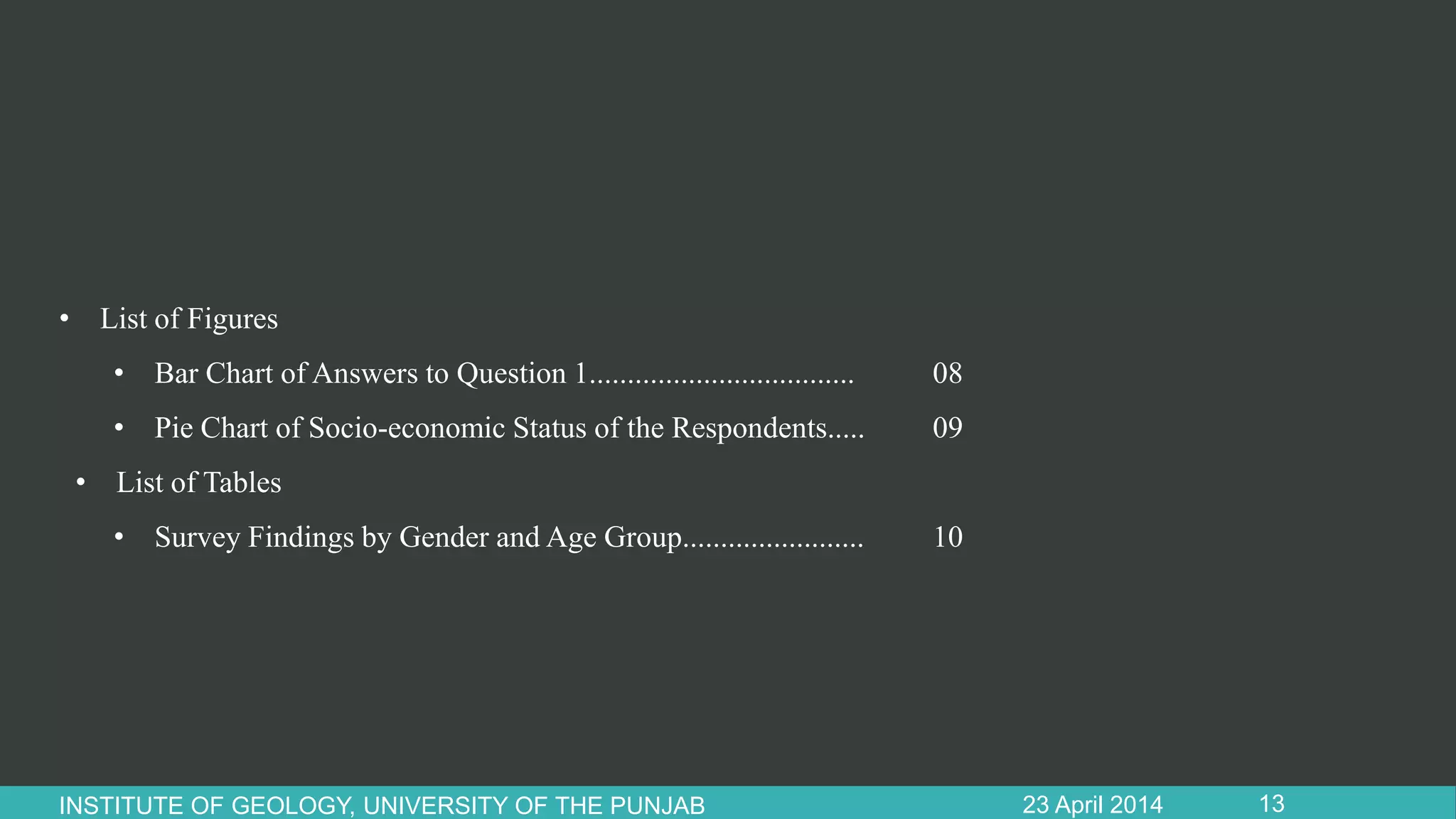 • List of Figures
• Bar Chart of Answers to Question 1................................... 08
• Pie Chart of Socio-economic Status of the Respondents..... 09
• List of Tables
• Survey Findings by Gender and Age Group........................ 10
23 April 2014INSTITUTE OF GEOLOGY, UNIVERSITY OF THE PUNJAB 13
 