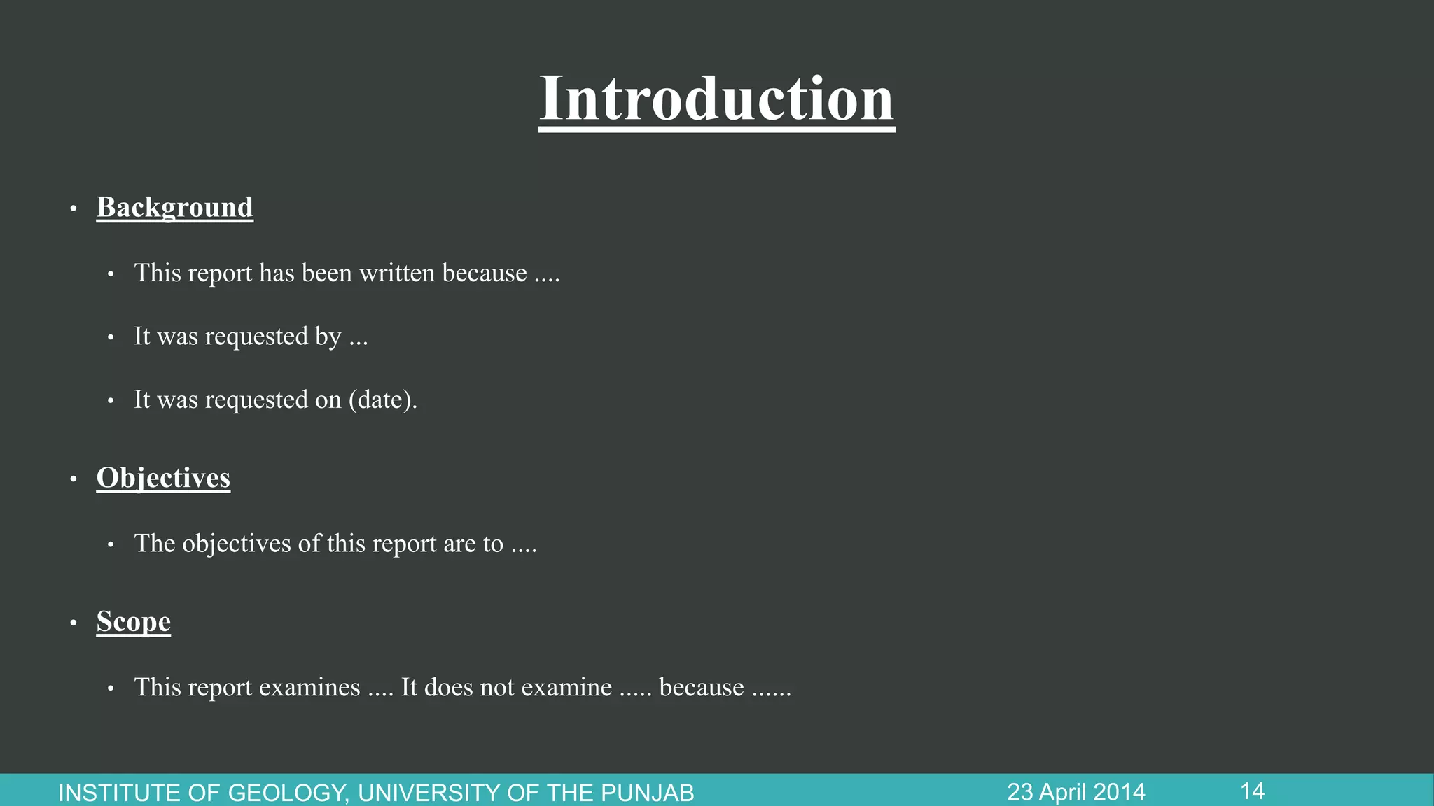 Introduction
• Background
• This report has been written because ....
• It was requested by ...
• It was requested on (date).
• Objectives
• The objectives of this report are to ....
• Scope
• This report examines .... It does not examine ..... because ......
23 April 2014INSTITUTE OF GEOLOGY, UNIVERSITY OF THE PUNJAB 14
 