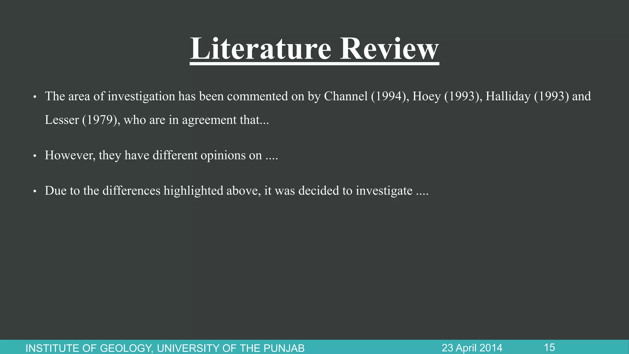 Literature Review
• The area of investigation has been commented on by Channel (1994), Hoey (1993), Halliday (1993) and
Lesser (1979), who are in agreement that...
• However, they have different opinions on ....
• Due to the differences highlighted above, it was decided to investigate ....
23 April 2014INSTITUTE OF GEOLOGY, UNIVERSITY OF THE PUNJAB 15
 