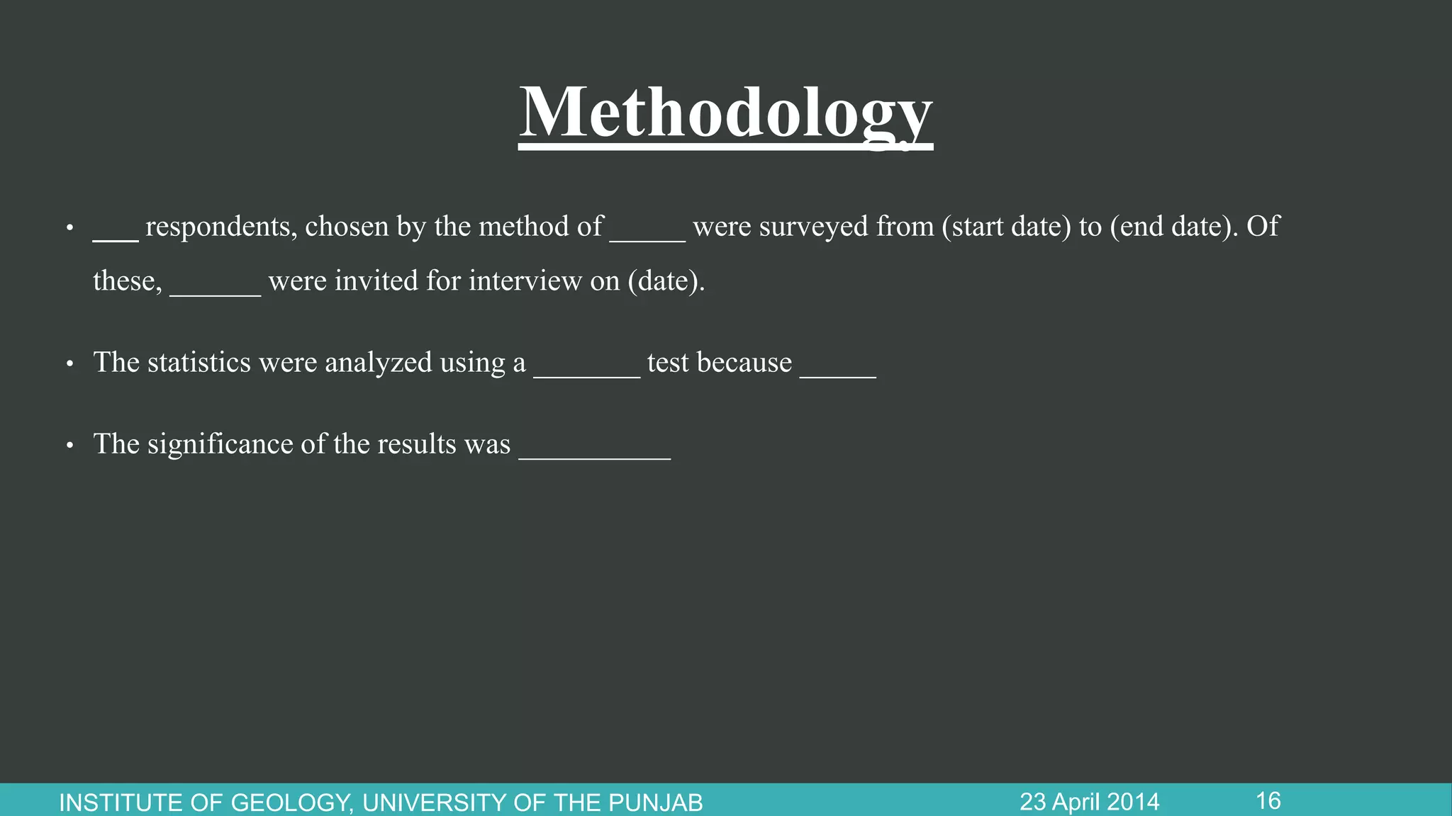 Methodology
• ___ respondents, chosen by the method of _____ were surveyed from (start date) to (end date). Of
these, ______ were invited for interview on (date).
• The statistics were analyzed using a _______ test because _____
• The significance of the results was __________
23 April 2014INSTITUTE OF GEOLOGY, UNIVERSITY OF THE PUNJAB 16
 