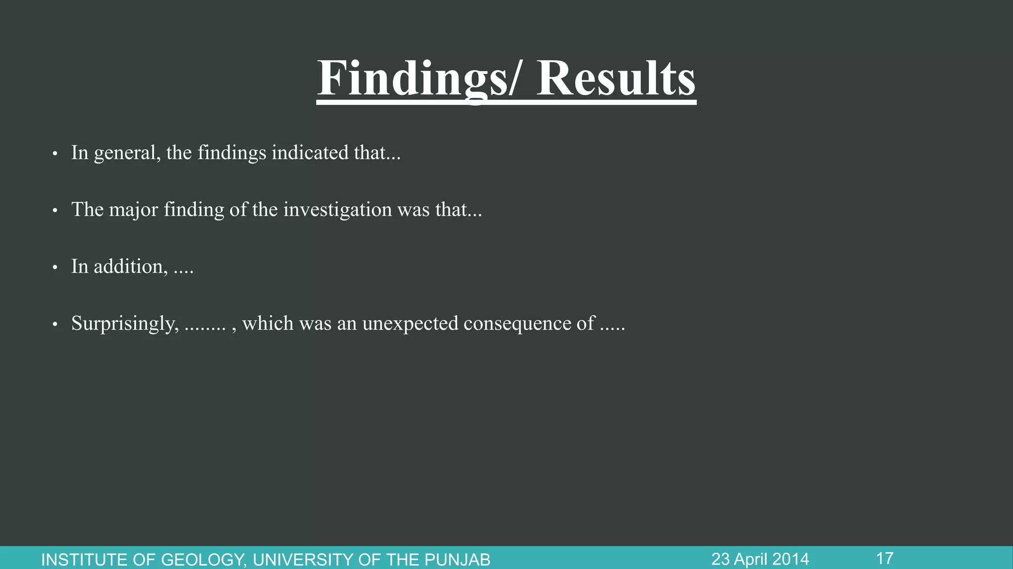 Findings/ Results
• In general, the findings indicated that...
• The major finding of the investigation was that...
• In addition, ....
• Surprisingly, ........ , which was an unexpected consequence of .....
23 April 2014INSTITUTE OF GEOLOGY, UNIVERSITY OF THE PUNJAB 17
 