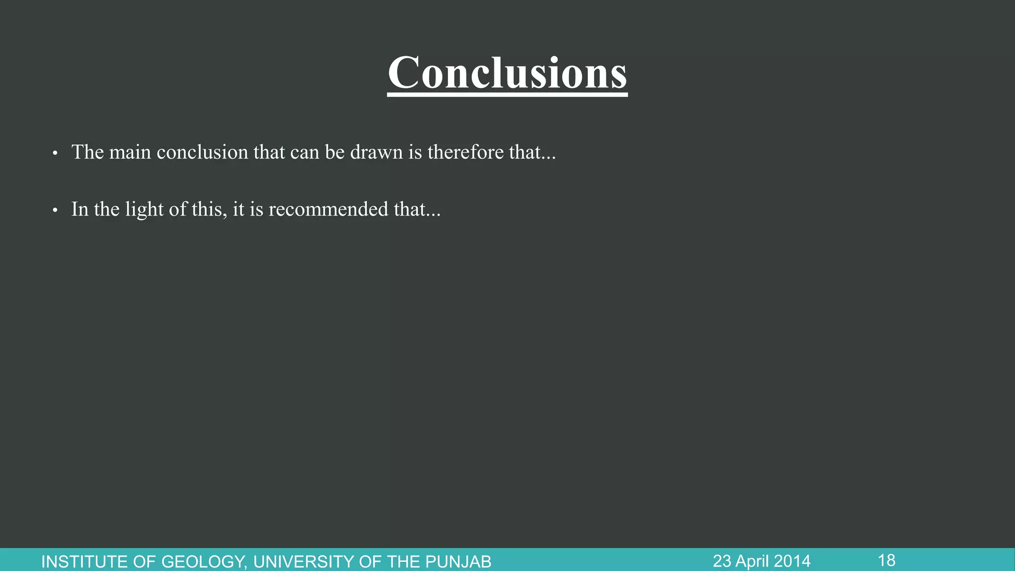 Conclusions
• The main conclusion that can be drawn is therefore that...
• In the light of this, it is recommended that...
23 April 2014INSTITUTE OF GEOLOGY, UNIVERSITY OF THE PUNJAB 18
 