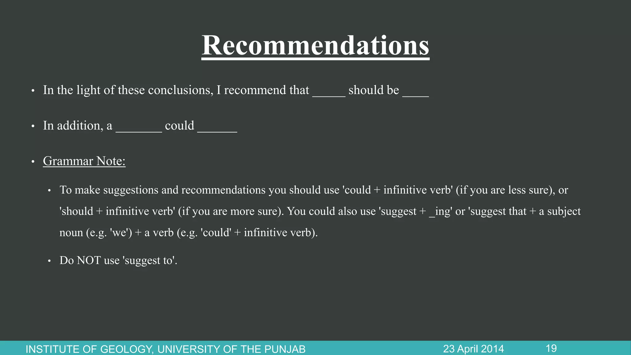 Recommendations
• In the light of these conclusions, I recommend that _____ should be ____
• In addition, a _______ could ______
• Grammar Note:
• To make suggestions and recommendations you should use 'could + infinitive verb' (if you are less sure), or
'should + infinitive verb' (if you are more sure). You could also use 'suggest + _ing' or 'suggest that + a subject
noun (e.g. 'we') + a verb (e.g. 'could' + infinitive verb).
• Do NOT use 'suggest to'.
23 April 2014INSTITUTE OF GEOLOGY, UNIVERSITY OF THE PUNJAB 19
 