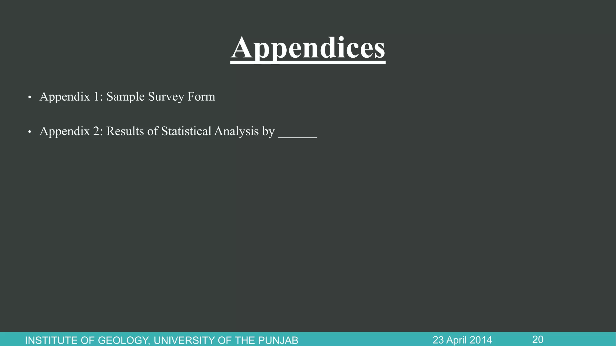 Appendices
• Appendix 1: Sample Survey Form
• Appendix 2: Results of Statistical Analysis by ______
23 April 2014INSTITUTE OF GEOLOGY, UNIVERSITY OF THE PUNJAB 20
 
