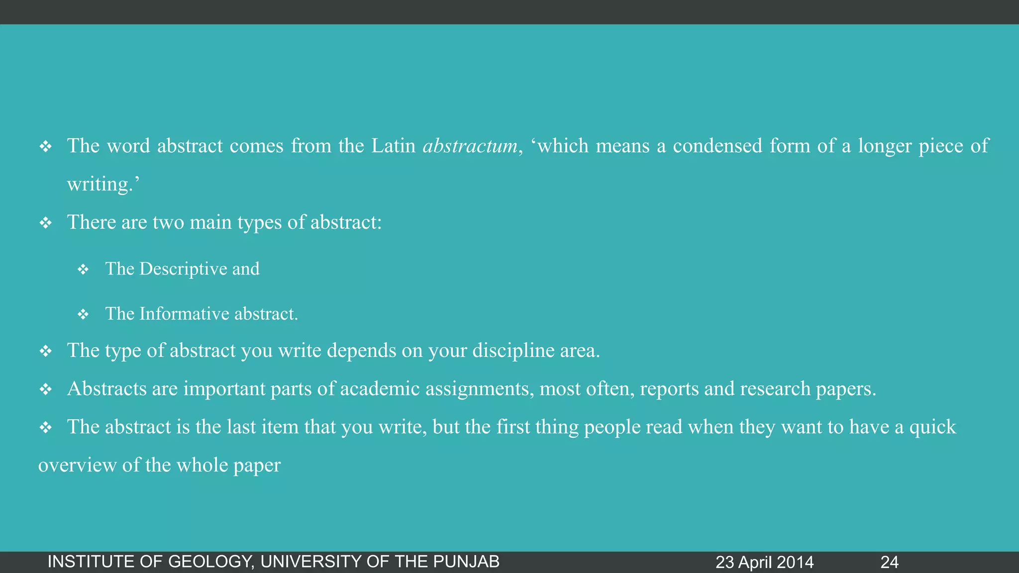  The word abstract comes from the Latin abstractum, „which means a condensed form of a longer piece of
writing.‟
 There are two main types of abstract:
 The Descriptive and
 The Informative abstract.
 The type of abstract you write depends on your discipline area.
 Abstracts are important parts of academic assignments, most often, reports and research papers.
 The abstract is the last item that you write, but the first thing people read when they want to have a quick
overview of the whole paper
23 April 2014INSTITUTE OF GEOLOGY, UNIVERSITY OF THE PUNJAB 24
 