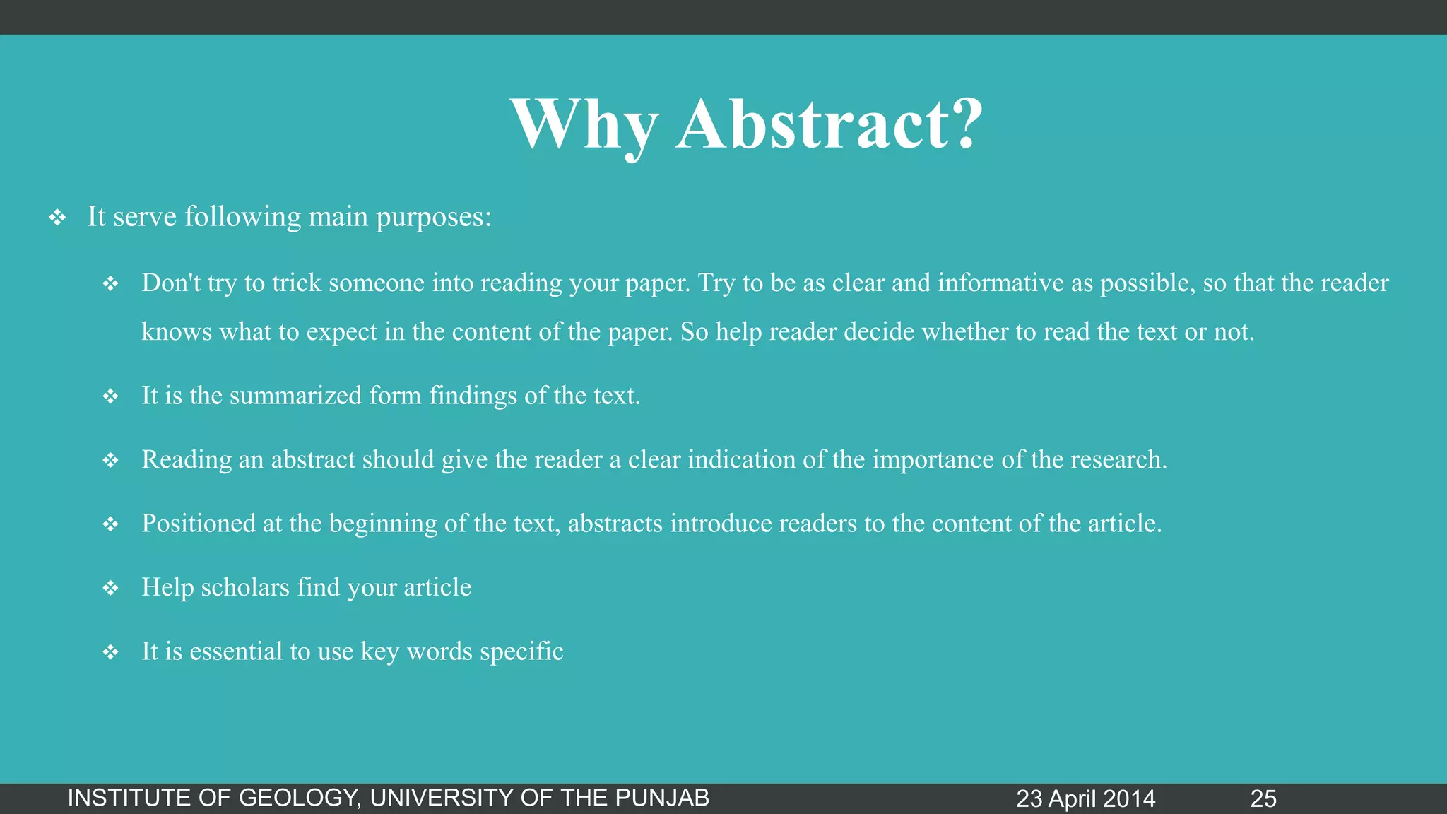 Why Abstract?
 It serve following main purposes:
 Don't try to trick someone into reading your paper. Try to be as clear and informative as possible, so that the reader
knows what to expect in the content of the paper. So help reader decide whether to read the text or not.
 It is the summarized form findings of the text.
 Reading an abstract should give the reader a clear indication of the importance of the research.
 Positioned at the beginning of the text, abstracts introduce readers to the content of the article.
 Help scholars find your article
 It is essential to use key words specific
23 April 2014INSTITUTE OF GEOLOGY, UNIVERSITY OF THE PUNJAB 25
 