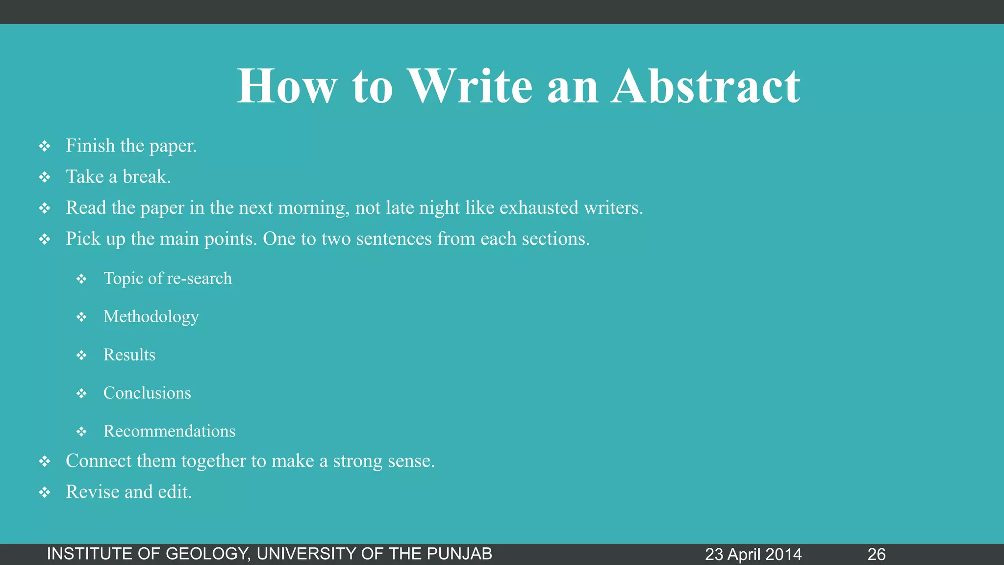 How to Write an Abstract
 Finish the paper.
 Take a break.
 Read the paper in the next morning, not late night like exhausted writers.
 Pick up the main points. One to two sentences from each sections.
 Topic of re-search
 Methodology
 Results
 Conclusions
 Recommendations
 Connect them together to make a strong sense.
 Revise and edit.
23 April 2014INSTITUTE OF GEOLOGY, UNIVERSITY OF THE PUNJAB 26
 