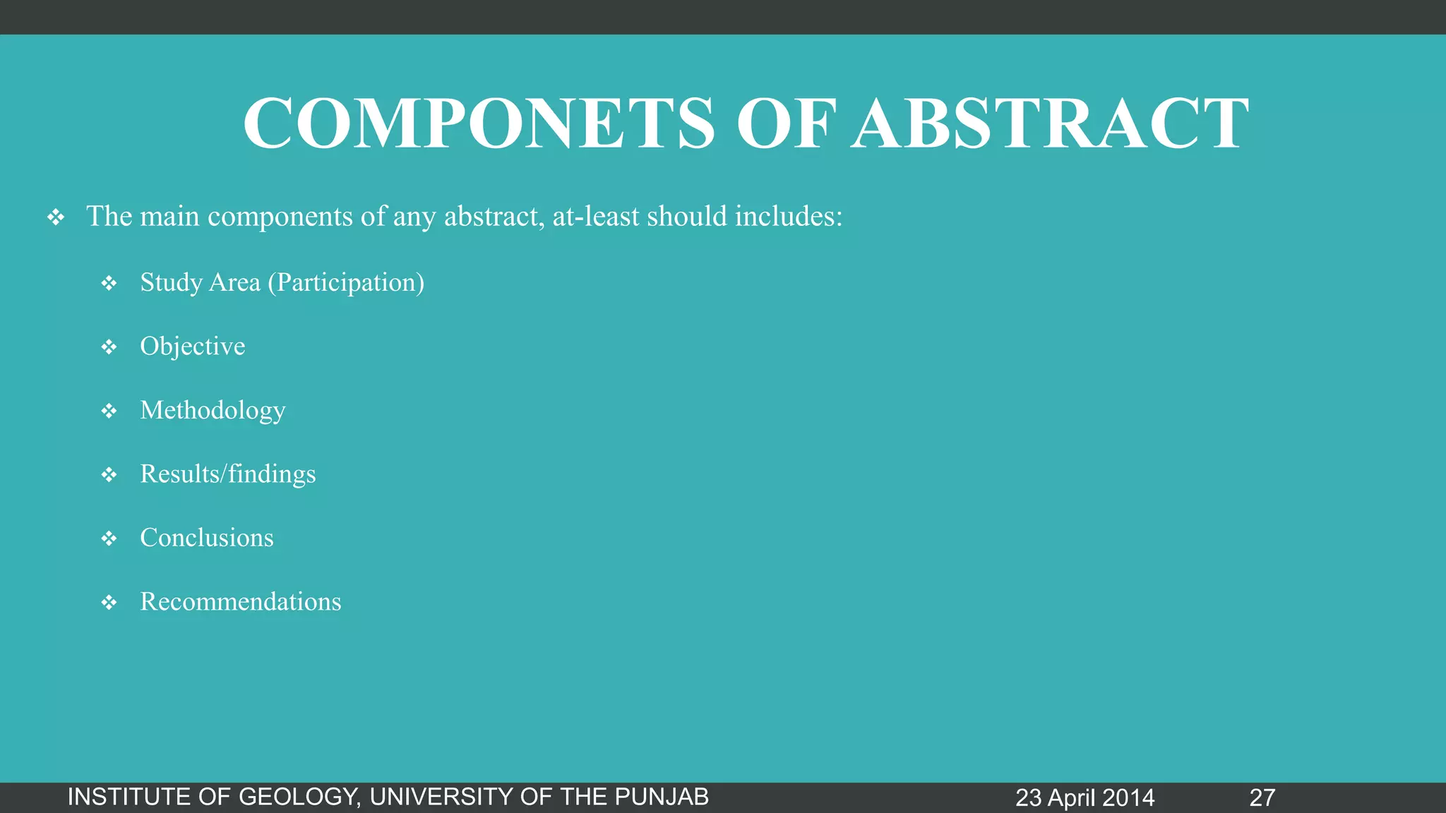 COMPONETS OF ABSTRACT
 The main components of any abstract, at-least should includes:
 Study Area (Participation)
 Objective
 Methodology
 Results/findings
 Conclusions
 Recommendations
23 April 2014INSTITUTE OF GEOLOGY, UNIVERSITY OF THE PUNJAB 27
 