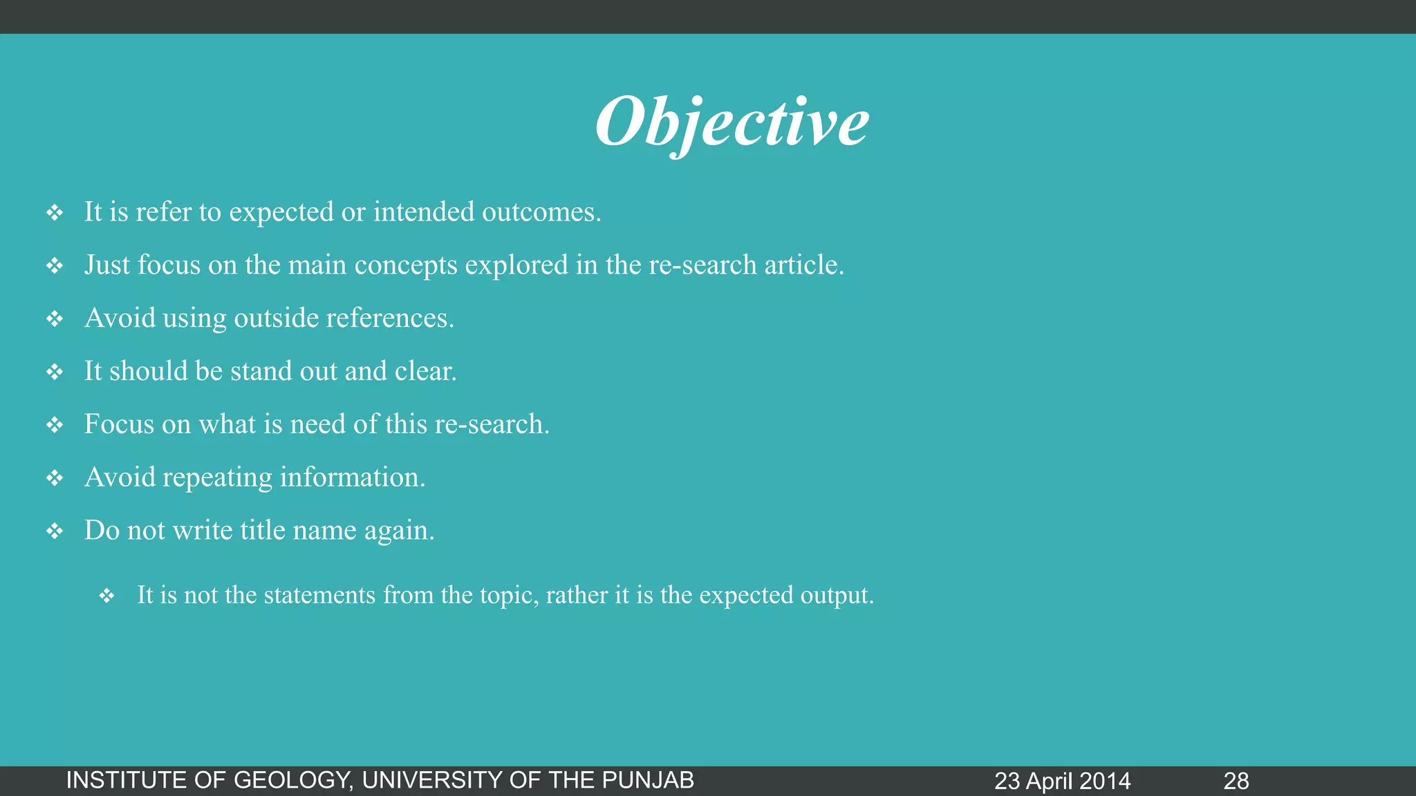 Objective
 It is refer to expected or intended outcomes.
 Just focus on the main concepts explored in the re-search article.
 Avoid using outside references.
 It should be stand out and clear.
 Focus on what is need of this re-search.
 Avoid repeating information.
 Do not write title name again.
 It is not the statements from the topic, rather it is the expected output.
23 April 2014INSTITUTE OF GEOLOGY, UNIVERSITY OF THE PUNJAB 28
 