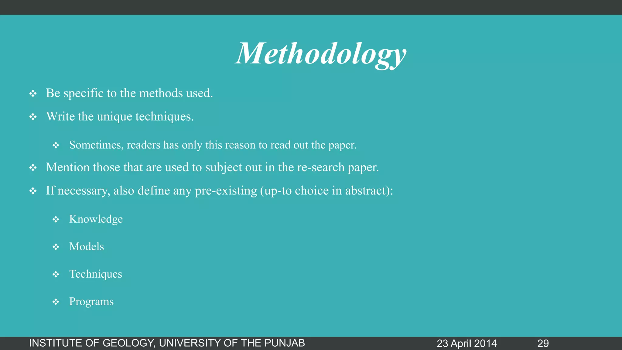 Methodology
 Be specific to the methods used.
 Write the unique techniques.
 Sometimes, readers has only this reason to read out the paper.
 Mention those that are used to subject out in the re-search paper.
 If necessary, also define any pre-existing (up-to choice in abstract):
 Knowledge
 Models
 Techniques
 Programs
23 April 2014INSTITUTE OF GEOLOGY, UNIVERSITY OF THE PUNJAB 29
 
