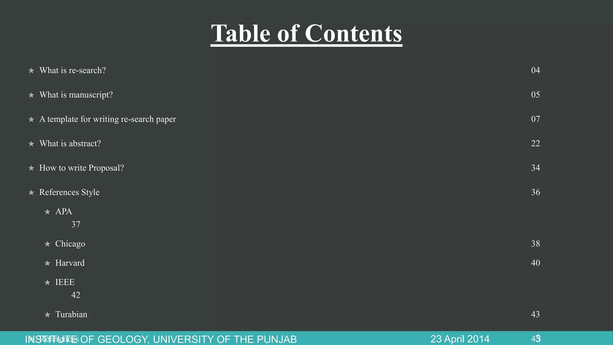 Table of Contents
 What is re-search? 04
 What is manuscript? 05
 A template for writing re-search paper 07
 What is abstract? 22
 How to write Proposal? 34
 References Style 36
 APA
37
 Chicago 38
 Harvard 40
 IEEE
42
 Turabian 43
 References 4523 April 2014INSTITUTE OF GEOLOGY, UNIVERSITY OF THE PUNJAB 3
 