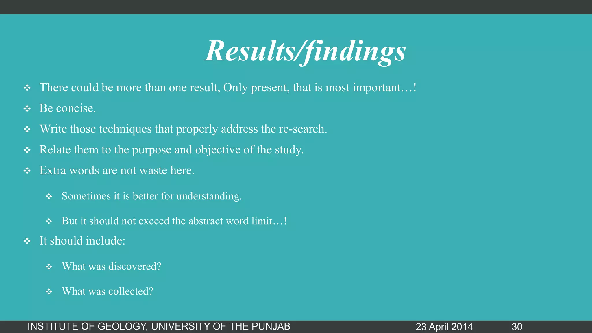 Results/findings
 There could be more than one result, Only present, that is most important…!
 Be concise.
 Write those techniques that properly address the re-search.
 Relate them to the purpose and objective of the study.
 Extra words are not waste here.
 Sometimes it is better for understanding.
 But it should not exceed the abstract word limit…!
 It should include:
 What was discovered?
 What was collected?
23 April 2014INSTITUTE OF GEOLOGY, UNIVERSITY OF THE PUNJAB 30
 