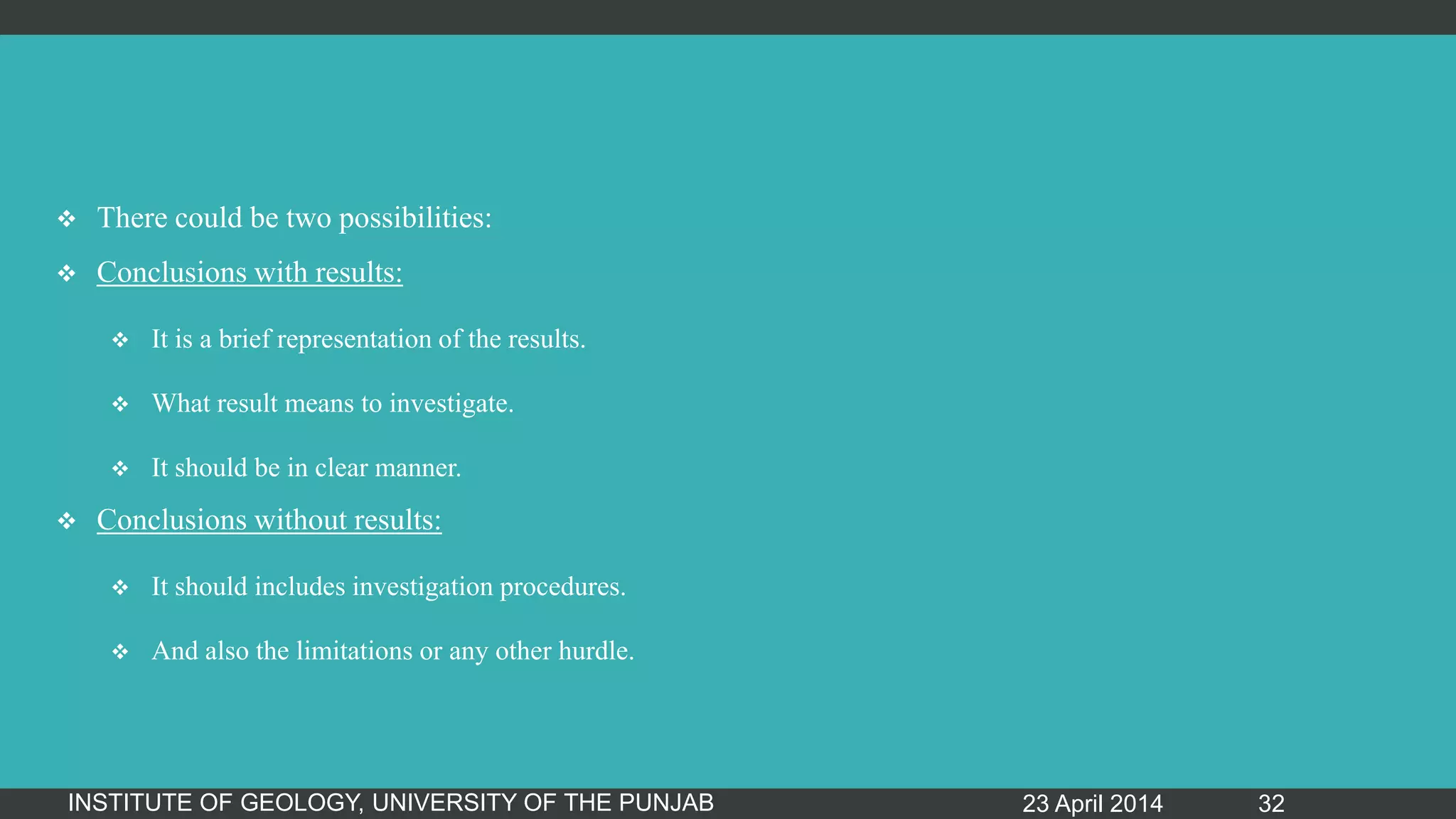  There could be two possibilities:
 Conclusions with results:
 It is a brief representation of the results.
 What result means to investigate.
 It should be in clear manner.
 Conclusions without results:
 It should includes investigation procedures.
 And also the limitations or any other hurdle.
23 April 2014INSTITUTE OF GEOLOGY, UNIVERSITY OF THE PUNJAB 32
 