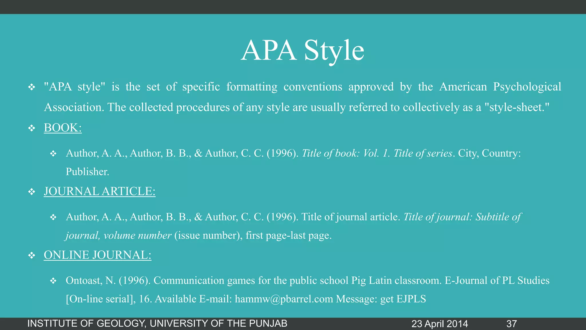 APA Style
 "APA style" is the set of specific formatting conventions approved by the American Psychological
Association. The collected procedures of any style are usually referred to collectively as a "style-sheet."
 BOOK:
 Author, A. A., Author, B. B., & Author, C. C. (1996). Title of book: Vol. 1. Title of series. City, Country:
Publisher.
 JOURNAL ARTICLE:
 Author, A. A., Author, B. B., & Author, C. C. (1996). Title of journal article. Title of journal: Subtitle of
journal, volume number (issue number), first page-last page.
 ONLINE JOURNAL:
 Ontoast, N. (1996). Communication games for the public school Pig Latin classroom. E-Journal of PL Studies
[On-line serial], 16. Available E-mail: hammw@pbarrel.com Message: get EJPLS
23 April 2014INSTITUTE OF GEOLOGY, UNIVERSITY OF THE PUNJAB 37
 