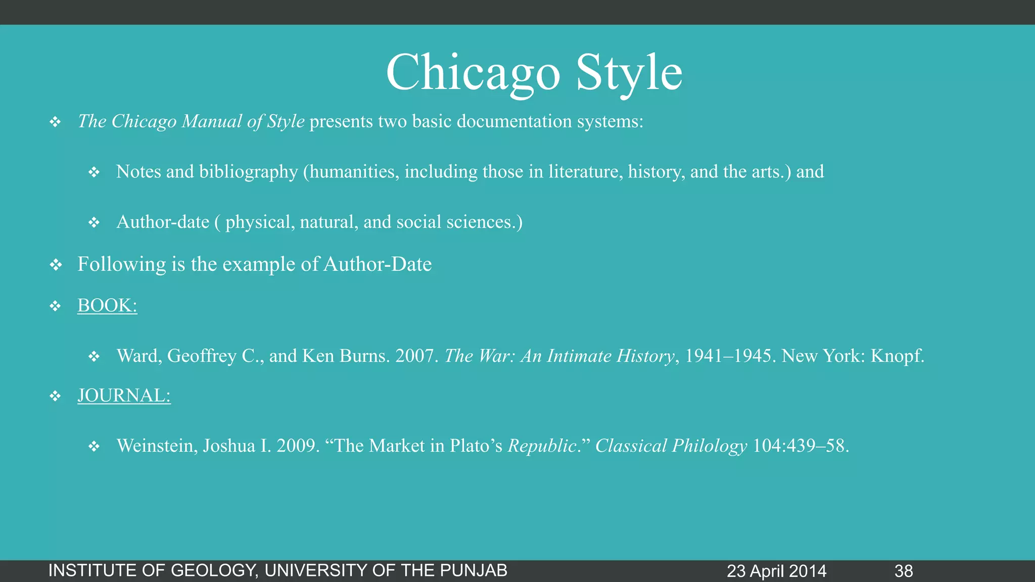Chicago Style
 The Chicago Manual of Style presents two basic documentation systems:
 Notes and bibliography (humanities, including those in literature, history, and the arts.) and
 Author-date ( physical, natural, and social sciences.)
 Following is the example of Author-Date
 BOOK:
 Ward, Geoffrey C., and Ken Burns. 2007. The War: An Intimate History, 1941–1945. New York: Knopf.
 JOURNAL:
 Weinstein, Joshua I. 2009. “The Market in Plato‟s Republic.” Classical Philology 104:439–58.
23 April 2014INSTITUTE OF GEOLOGY, UNIVERSITY OF THE PUNJAB 38
 