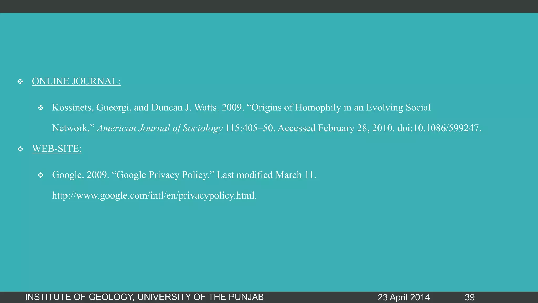  ONLINE JOURNAL:
 Kossinets, Gueorgi, and Duncan J. Watts. 2009. “Origins of Homophily in an Evolving Social
Network.” American Journal of Sociology 115:405–50. Accessed February 28, 2010. doi:10.1086/599247.
 WEB-SITE:
 Google. 2009. “Google Privacy Policy.” Last modified March 11.
http://www.google.com/intl/en/privacypolicy.html.
23 April 2014INSTITUTE OF GEOLOGY, UNIVERSITY OF THE PUNJAB 39
 
