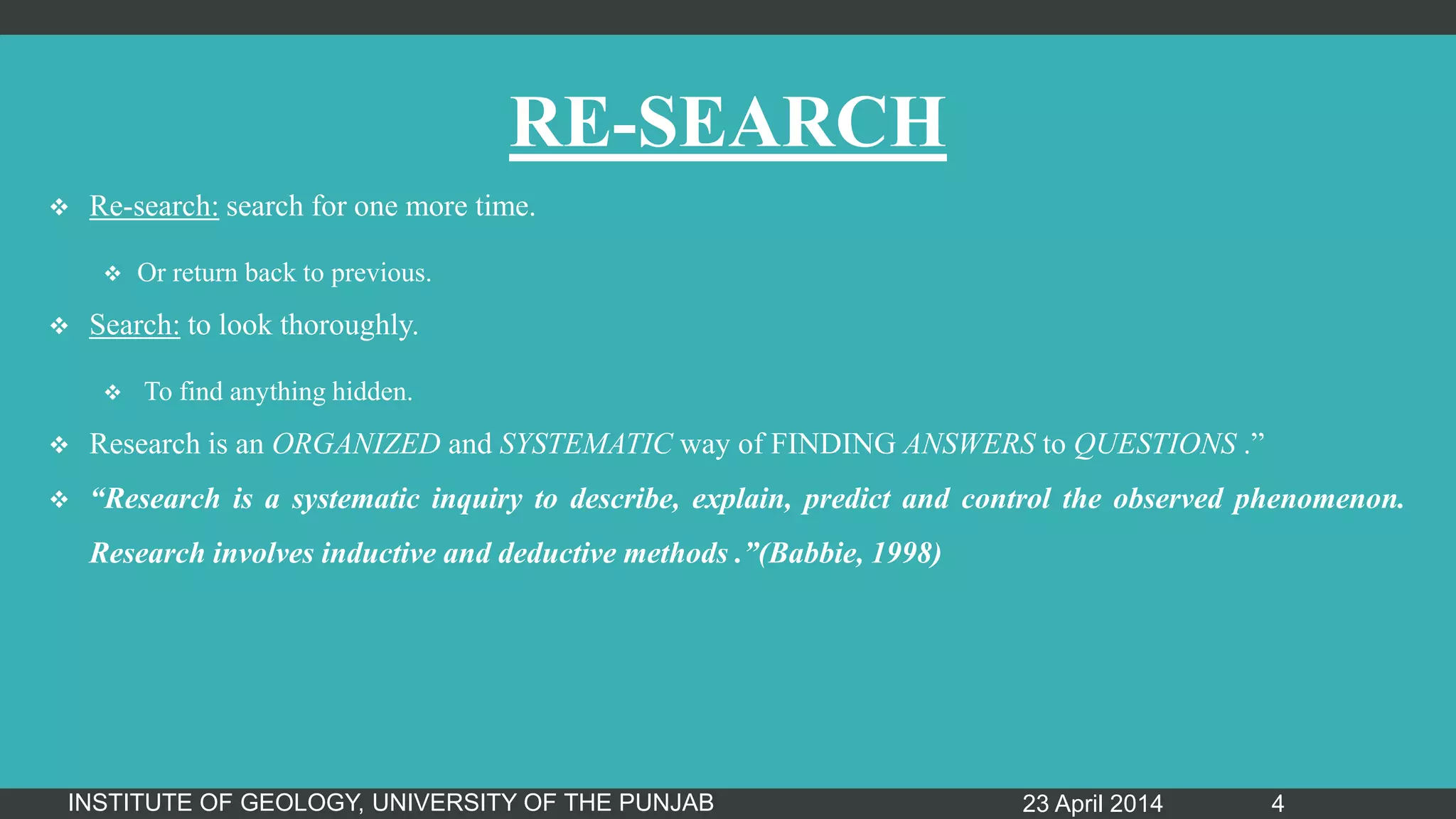 RE-SEARCH
 Re-search: search for one more time.
 Or return back to previous.
 Search: to look thoroughly.
 To find anything hidden.
 Research is an ORGANIZED and SYSTEMATIC way of FINDING ANSWERS to QUESTIONS .”
 “Research is a systematic inquiry to describe, explain, predict and control the observed phenomenon.
Research involves inductive and deductive methods .”(Babbie, 1998)
23 April 2014INSTITUTE OF GEOLOGY, UNIVERSITY OF THE PUNJAB 4
 