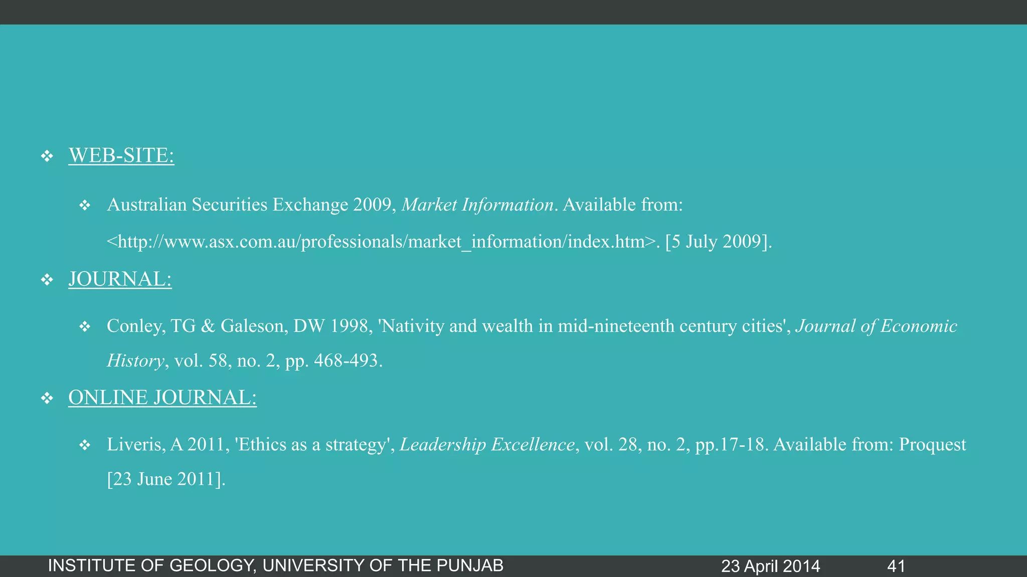  WEB-SITE:
 Australian Securities Exchange 2009, Market Information. Available from:
<http://www.asx.com.au/professionals/market_information/index.htm>. [5 July 2009].
 JOURNAL:
 Conley, TG & Galeson, DW 1998, 'Nativity and wealth in mid-nineteenth century cities', Journal of Economic
History, vol. 58, no. 2, pp. 468-493.
 ONLINE JOURNAL:
 Liveris, A 2011, 'Ethics as a strategy', Leadership Excellence, vol. 28, no. 2, pp.17-18. Available from: Proquest
[23 June 2011].
23 April 2014INSTITUTE OF GEOLOGY, UNIVERSITY OF THE PUNJAB 41
 