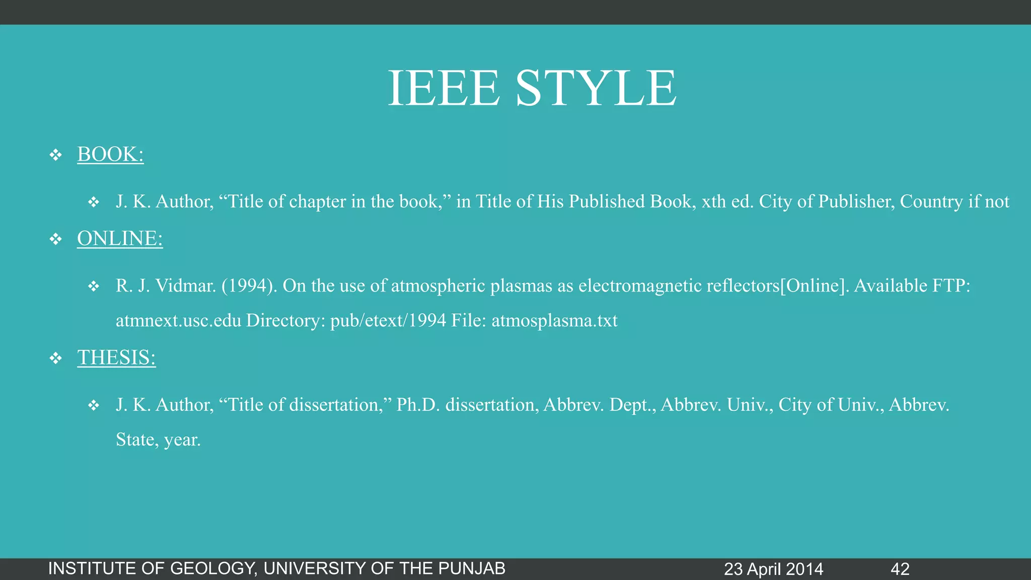 IEEE STYLE
 BOOK:
 J. K. Author, “Title of chapter in the book,” in Title of His Published Book, xth ed. City of Publisher, Country if not
 ONLINE:
 R. J. Vidmar. (1994). On the use of atmospheric plasmas as electromagnetic reflectors[Online]. Available FTP:
atmnext.usc.edu Directory: pub/etext/1994 File: atmosplasma.txt
 THESIS:
 J. K. Author, “Title of dissertation,” Ph.D. dissertation, Abbrev. Dept., Abbrev. Univ., City of Univ., Abbrev.
State, year.
23 April 2014INSTITUTE OF GEOLOGY, UNIVERSITY OF THE PUNJAB 42
 
