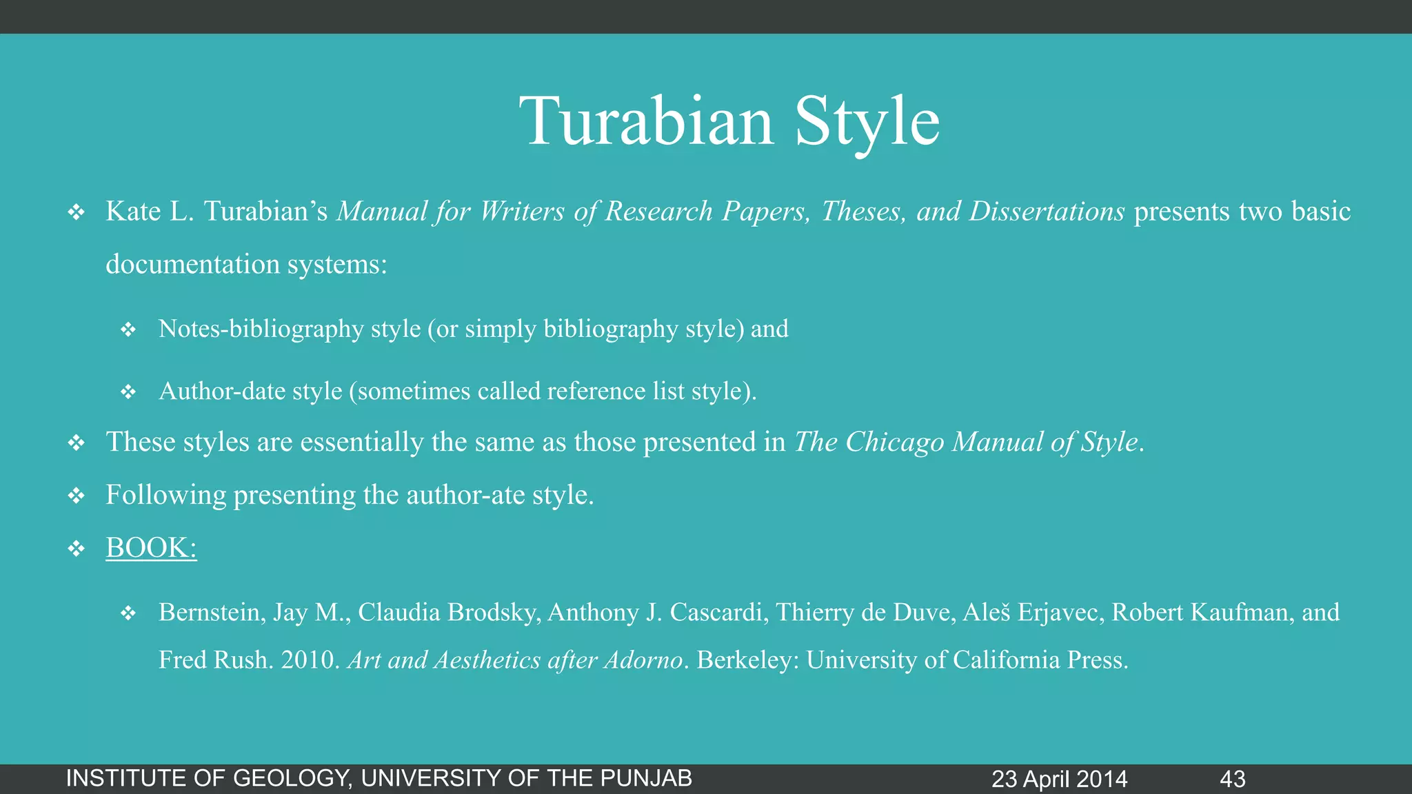 Turabian Style
 Kate L. Turabian‟s Manual for Writers of Research Papers, Theses, and Dissertations presents two basic
documentation systems:
 Notes-bibliography style (or simply bibliography style) and
 Author-date style (sometimes called reference list style).
 These styles are essentially the same as those presented in The Chicago Manual of Style.
 Following presenting the author-ate style.
 BOOK:
 Bernstein, Jay M., Claudia Brodsky, Anthony J. Cascardi, Thierry de Duve, Aleš Erjavec, Robert Kaufman, and
Fred Rush. 2010. Art and Aesthetics after Adorno. Berkeley: University of California Press.
23 April 2014INSTITUTE OF GEOLOGY, UNIVERSITY OF THE PUNJAB 43
 