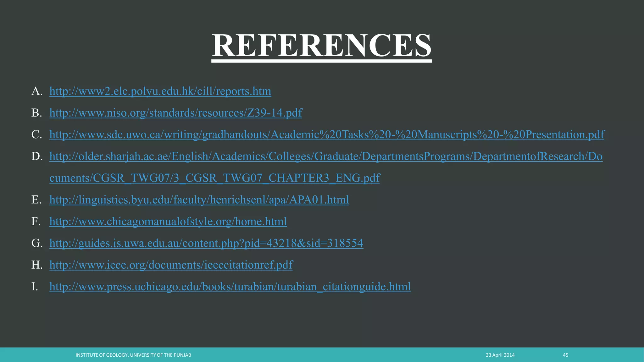 REFERENCES
23 April 2014INSTITUTE OF GEOLOGY, UNIVERSITY OF THE PUNJAB 45
A. http://www2.elc.polyu.edu.hk/cill/reports.htm
B. http://www.niso.org/standards/resources/Z39-14.pdf
C. http://www.sdc.uwo.ca/writing/gradhandouts/Academic%20Tasks%20-%20Manuscripts%20-%20Presentation.pdf
D. http://older.sharjah.ac.ae/English/Academics/Colleges/Graduate/DepartmentsPrograms/DepartmentofResearch/Do
cuments/CGSR_TWG07/3_CGSR_TWG07_CHAPTER3_ENG.pdf
E. http://linguistics.byu.edu/faculty/henrichsenl/apa/APA01.html
F. http://www.chicagomanualofstyle.org/home.html
G. http://guides.is.uwa.edu.au/content.php?pid=43218&sid=318554
H. http://www.ieee.org/documents/ieeecitationref.pdf
I. http://www.press.uchicago.edu/books/turabian/turabian_citationguide.html
 
