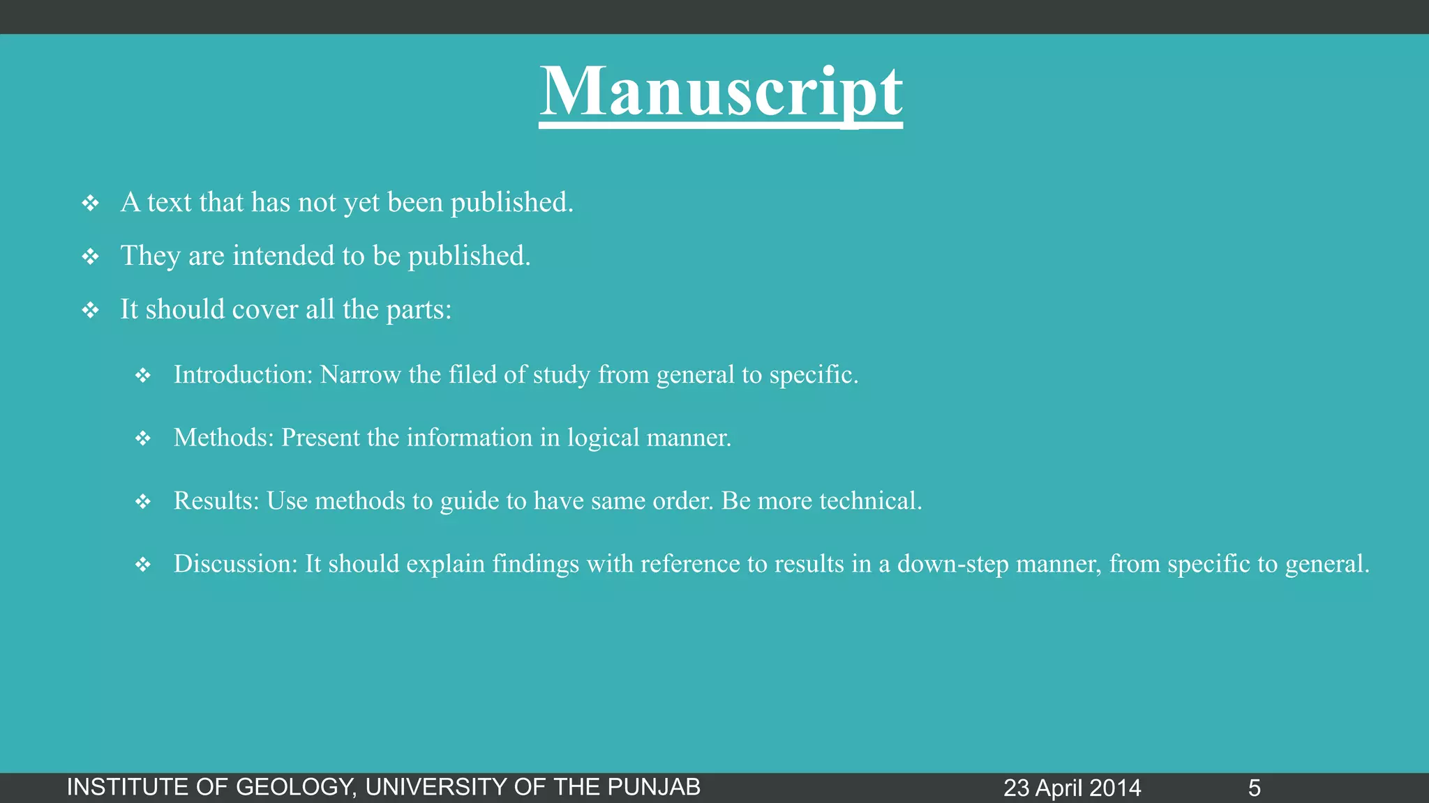 Manuscript
 A text that has not yet been published.
 They are intended to be published.
 It should cover all the parts:
 Introduction: Narrow the filed of study from general to specific.
 Methods: Present the information in logical manner.
 Results: Use methods to guide to have same order. Be more technical.
 Discussion: It should explain findings with reference to results in a down-step manner, from specific to general.
23 April 2014INSTITUTE OF GEOLOGY, UNIVERSITY OF THE PUNJAB 5
 