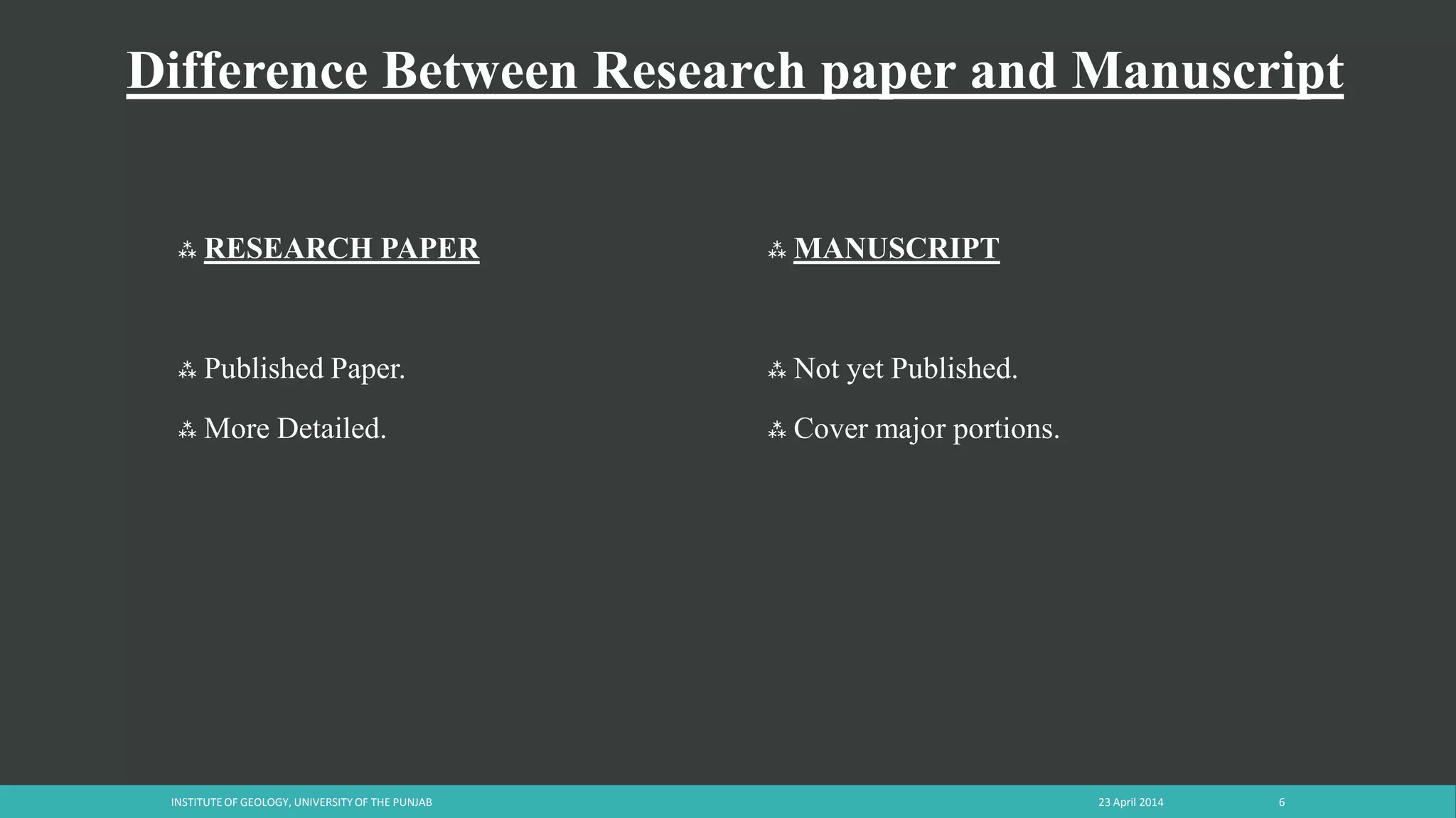 Difference Between Research paper and Manuscript
 RESEARCH PAPER
 Published Paper.
 More Detailed.
 MANUSCRIPT
 Not yet Published.
 Cover major portions.
23 April 2014INSTITUTE OF GEOLOGY, UNIVERSITY OF THE PUNJAB 6
 