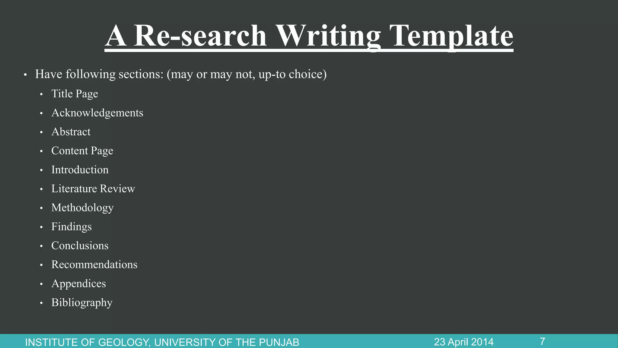 A Re-search Writing Template
• Have following sections: (may or may not, up-to choice)
• Title Page
• Acknowledgements
• Abstract
• Content Page
• Introduction
• Literature Review
• Methodology
• Findings
• Conclusions
• Recommendations
• Appendices
• Bibliography
23 April 2014INSTITUTE OF GEOLOGY, UNIVERSITY OF THE PUNJAB 7
 